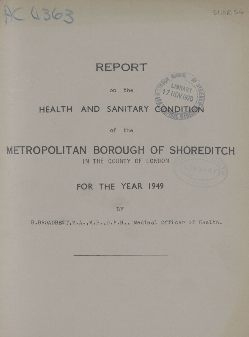 AC 4363 SHOR 54 REPORT on the HEALTH AND SANITARY CONDITION of the METROPOLITAN BOROUGH OF SHOREDITCH IN THE COUNTY OF LONDON FOR THE YEAR 1949 BY B.BROADBENT,M.A.,M.B.,D.P.H., Medical Officer of Health.