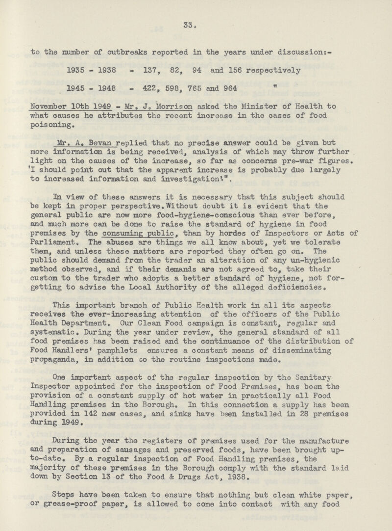 33 to the number of outbreaks reported in the years under discussion:- 1935 - 1938 - 137, 82, 94 and 156 respectively 1945 - 1948 - 422, 598, 765 and 964  November 10th 1949 - Mr, J, Morrison asked the Minister of Health to what causes he attributes the recent increase in the cases of food poisoning. Mr. A, Bevan replied that no precise answer could be givem but more information is being received, analysis of which may throw further light on the causes of the increase, so far as concerns pre-war figures. I should point out that the apparent increase is probably due largely to increased information and investigation'.. In view of these answers it is necessary that this subject should be kept in proper perspective. Without doubt it is evident that the general public are now more food-hygiene - conscious than ever before, and much more can be done to raise the standard of hygiene in food premises by the consuming public, than by hordes of Inspectors or Acts of Parliament. The abuses are things we all know about, yet we tolerate them, and unless these matters are reported they often go on, The public should demand from the trader an alteration of any un - hygienic method observed, and if their demands are not agreed to, take their custom to the trader who adopts a better standard of hygiene, not for getting to advise the Local Authority of the alleged deficiencies. This important branch of Public Health work in all its aspects receives the ever - increasing attention of the officers of the Public Health Department. Our Clean Food campaign is constant, regular and systematic. During the year under review, the general standard of all food premises has been raised and the continuance of the distribution of Food Handlers' pamphlets ensures a constant means of disseminating propaganda, in addition go the routine inspections made. One important aspect of the regular inspection by the Sanitary Inspector appointed for the inspection of Food Premises, has been the provision of a constant supply of hot water in practically all Food Handling premises in the Borough. In this connection a supply has been provided in 142 new cases, and sinks have been installed in 28 premises during 1949. During the year the registers of premises used for the manufacture and preparation of sausages and preserved foods, have been brought up to-date, By a regular inspection of Food Handling premises, the majority of these premises in the Borough comply with the standard laid down by Section 13 of the Food & Drugs Act, 1938. Steps have been taken to ensure that nothing but clean white paper, or grease-proof paper, is allowed to come into contact with any food