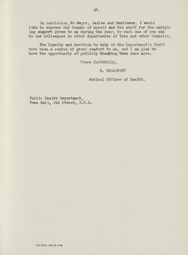 47. In conclusion, Mr. Mayor, Ladies and Gentleman, I would like to express the thanks of myself and the staff for the unfail ing support given to us during the year, by each one of you and by our colleagues in other departments of this and other Councils. The loyalty and devotion to duty of the Department's Staff have been a source of great comfort to me, and I am glad to have the opportunity of publicly thanking them once more. Yours faithfully, B. BROADBENT Medical Officer of Health, Public Health Department, Town Hall, Old Street, E.C.I. SSI053. WS S. Ltd.