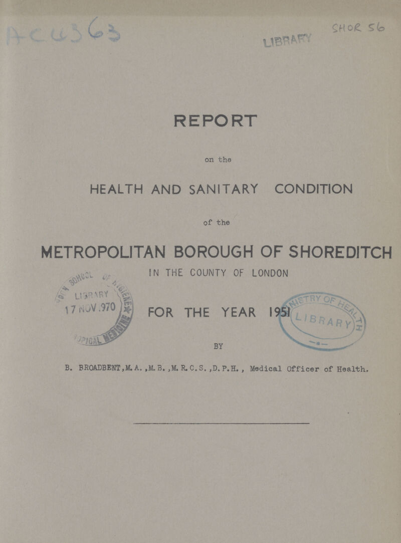 AC0363 SHOR 56 REPORT on the HEALTH AND SANITARY CONDITION of the METROPOLITAN BOROUGH OF SHOREDITCH IN THE COUNTY OF LONDON FOR THE YEAR B. BRQADBENT,M. A. ,M. B. ,M. R. C. S. ,D. P.H. , Medical Officer of Health.