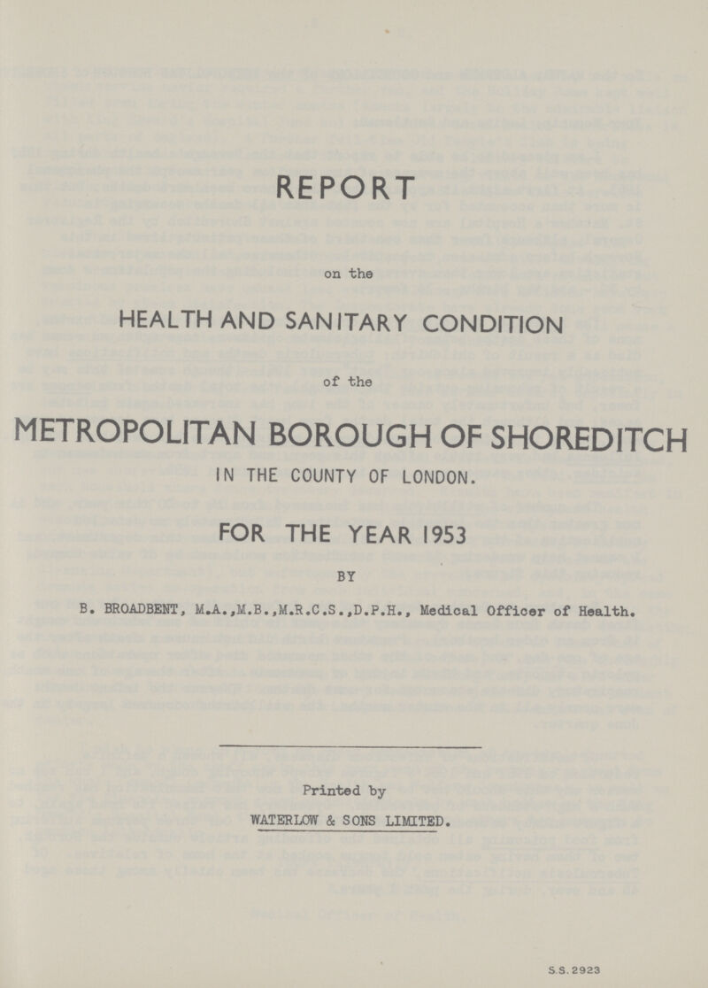 REPORT on the HEALTH AND SANITARY CONDITION of the METROPOLITAN BOROUGH OF SHOREDITCH IN THE COUNTY OF LONDON. FOR THE YEAR 1953 BY B. BROADBENT, M.A.,M.B.,M.R.C.S.,D.P.H., Medical Officer of Health. Printed by WATERLOW & SONS LIMITED. S.S. 2923