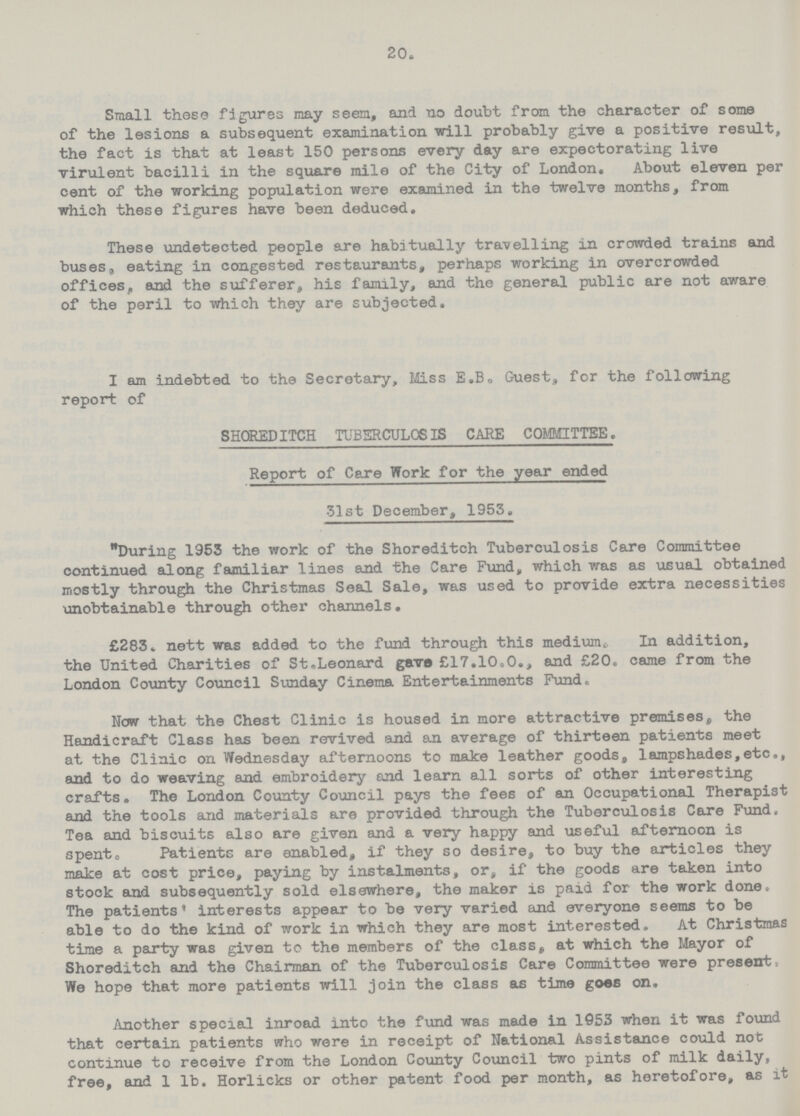 20. Small these figures may seen, and no doubt from the character of some of the lesions a subsequent examination will probably give a positive result, the fact is that at least 150 persons every day are expectorating live virulent bacilli in the square mile of the City of London. About eleven per cent of the working population were examined in the twelve months, from which these figures have been deduced. These undetected people are habitually travelling in crowded trains and buses, eating in congested restaurants, perhaps working in overcrowded offices, and the sufferer, his family, and the general public are not aware of the peril to which they are subjected. I am indebted to the Secretary, Miss E.B, Guest, for the following report of SHOREDITCH TUBERCULOSIS CARE COMMITTEE. Report of Care Work for the year ended 31st December, 1953. During 1953 the work of the Shoreditch Tuberculosis Care Committee continued along familiar lines and the Care Fund, which was as usual obtained mostly through the Christmas Seal Sale, was used to provide extra necessities unobtainable through other channels. £283. nett was added to the fund through this medium In addition, the United Charities of St.Leonard gave £17.10.0., and £20. came from the London County Council Sunday Cinema Entertainments Fund, Now that the Chest Clinic is housed in more attractive premises, the Handicraft Class has been revived and an average of thirteen patients meet at the Clinic on Wednesday afternoons to make leather goods, lampshades,etc., and to do weaving and embroidery and learn all sorts of other interesting crafts. The London County Council pays the fees of an Occupational Therapist and the tools and materials are provided through the Tuberculosis Care Fund. Tea and biscuits also are given and a very happy and useful afternoon is spen to Patients are enabled, if they so desire, to buy the articles they make at cost price, paying by instalments, or, if the goods are taken into stock and subsequently sold elsewhere, the maker is paid for the work done, The patients' interests appear to be very varied and everyone seems to be able to do the kind of work in which they are most interested. At Christmas time a party was given to the members of the class, at which the Mayor of Shoreditch and the Chairman of the Tuberculosis Care Committee were present, We hope that more patients will join the class as time goes on. Another special inroad into the fund was made in 1053 when it was found that certain patients who were in receipt of National Assistance could not continue to receive from the London County Council two pints of milk daily, free, and 1 lb. Horlicks or other patent food per month, as heretofore, as it