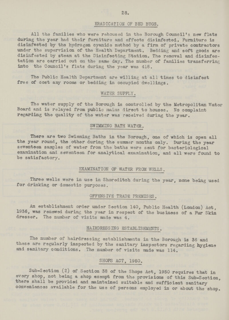 28. ERADICATION OF BED BUGS. All the families who were rehoused in the Borough Council's new flats during the year had their furniture and effects disinfested. Furniture is disinfested by the hydrogen cyanide method by a firm of private contractors under the supervision of the Health Department. Bedding and soft goods are disinfested by steam at the Disinfecting Station. The removal and disinfes tation are carried out on the same day. The number of families transferring into the Council's flats during the year was 418. The Public Health Department are willing at all times to disinfest free of cost any rooms or bedding in occupied dwellings. WATER SUPPLY. The water supply of the Borough is controlled by the Metropolitan Wat or Board and is relayed from public mains direct to houses. No complaint regarding the quality of the water was received during the year. SWIMMING BATH WATER. There are two Swimming Baths in the Borough, one of which is open all the year round, the other during the summer months only. During the year seventeen samples of water from the baths were sent for bacteriological examination and seventeen for analytical examination, and all were found to be satisfactory. EXAMINATION OF WATER FROM WELLS. Three wells were in use in Shoreditch during the year, none being used for drinking or domestic purposes. OFFENSIVE TRADE PREMISES. An establishment order under Seotion 140, Public Health (London) Act, 1936, was renewed during the year in respect of the business of a Fur Skin dresser. The number of visits made was 4. HAIRDRBSSING ESTABLISHMENTS. The number of hairdressing establishments in the Borough is 36 and these are regularly inspected by the sanitary inspectors regarding hygiene and sanitary conditions. The number of visits made was 114. SHOPS ACT, 1950. Sub-Section (2) of Section 38 of the Shops Act, 1950 requires that in every shop, not being a shop exempt from the provisions of this Sub-Section, there shall be provided and maintained suitable and sufficient sanitary conveniences available for the use of persons employed in or about the shop.