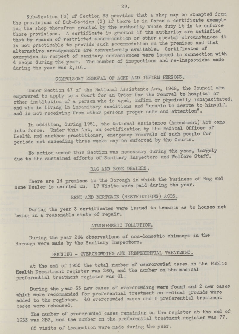 29. Sub-Section (6) of Section 38 provides that a shop may be exempted from the provisions of Sub-Section (2) if there is in force a certificate exempt ing the shop therefrom granted by the authority whose duty it is to enforce those provisions. A certificate is granted if the authority are satisfied that by reason of restricted accommodation or other special circumstances it is not practicable to provide such accommodation on the premises and that alternative arrangements are conveniently available. Certificates of exemption in respect of sanitary conveniences were issued in connection with 4 shops during the year. The number of inspections and re-inspections made during the year was 2,101. COMPULSORY REMOVAL OF AGED AM) INFIRM PERSONS. Under Section 47 of the National Assistance Act, 1948, the Council are empowered to apply to a Court for an Order for the removal to hospital or other institution of a person who is aged, infirm or physically incapacitated, and who is living in insanitary conditions and unable to devote to himself, and is not receiving from other persons proper care and attention. In addition, during 1951, the National Assistance (Amendment) Act came into force. Under this Act, on certification by the Medical Officer of Health and another practitioner, emergency removals of such people for periods not exceeding three weeks may be enforced by the Courts. No action under this Section was necessary during the year, largely due to the sustained efforts of Sanitary Inspectors and Welfare Staff. RAG AND BONE DEALERS. There are 14 premises in the Borough in which the business of Rag and Bone Dealer is carried on, 17 Visits were paid during the year. RENT AND MORTGAGE (RESTRICTIONS) ACTS During the year 3 certificates were issued to tenants as to houses not being in a reasonable state of repair. ATMOSPHERIC POLLUTION. During the year 264 observations of non-domestic chimneys in the Borough were made by the Sanitary Inspectors. HOUSING - OVERCROWDING AND PREFERENTIAL TREATMENT, At the end of 1952 the total number of overcrowded cases on the Public Health Department register was 260, and the number on the medical preferential treatment register was 81. During the year 33 now cases of overcrowding were found and 2 new cases which were recommended for preferential treatment on medical grounds were added to the register. 40 overcrowded cases and 6 preferential treatment cases were rehoused. The number of overcrowded cases remaining on the register at the end of 1953 was 253, and the number on the preferential treatment register was 77. 85 visits of inspection were made during the year.