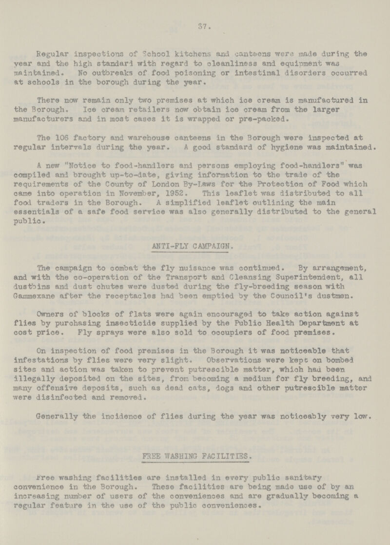 37. Regular inspections of School kitchens and canteens were made during the vear and the high standard with regard to cleanliness and equipment was maintained. No outbreaks of food poisoning or intestinal disorders occurred at schools in the borough during the year. There now remain only two premises at which ice cream is manufactured in the Borough. Ice cream retailers now obtain ice cream from the larger manufacturers and in most cases it is wrapped or pre-paoked. The 106 factory and warehouse canteens in the Borough were inspected at regular intervals during the year. A good standard of hygiene was maintained. A new Notice to food-handlers and persons employing food-handlers was compiled and brought up-to-date, giving information to the trade of the requirements of the County of London By-Laws for the Protection of Food which came into operation in November, 1952. This leaflet was distributed to all food traders in the Borough. A simplified leaflet outlining the main essentials of a safe food service was also generally distributed to the general public. ANTI-FLY CAMPAIGN. The campaign to combat the fly nuisance was continued. By arrangement, and with the co-operation of the Transport and Cleansing Superintendent, all dustbins and dust chutes were dusted during the fly-breeding season with Gammexane after the receptacles had been emptied by the Counoil's dustmen. Owners of blocks of flats were again encouraged to take action against flies by purchasing insecticide supplied by the Public Health Department at cost price. Fly sprays were also sold to occupiers of food premises. On inspection of food premises in the Borough it was noticeable that infestations by flies were very slight. Observations were kepc on bombed sites and action was taken to prevent putrescible matter, which hau been illegally deposited on the sites, from becoming a medium for fly breeding, and many offensive deposits, such as dead cats, dogs and other putrescible matter were disinfected and removed. Generally the incidence of flies during the year was noticeably very low. FREE WASHING FACILITIES. Free washing facilities are installed in every public sanitary convenience in the Borough. These facilities are being made use of by an increasing number of users of the conveniences and are gradually becoming a regular feature in the use of the public conveniences.