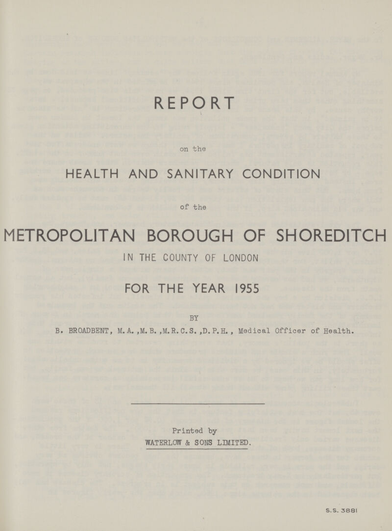 REPORT on the HEALTH AND SANITARY CONDITION of the METROPOLITAN BOROUGH OF SHOREDITCH IN THE COUNTY OF LONDON FOR THE YEAR 1955 BY B. BROADBENT, M. A., M. B., M.R. C. S., D. P. H. , Medical Officer of Health. Printed by WATERLOW & SONS LIMITED. S.S. 3881