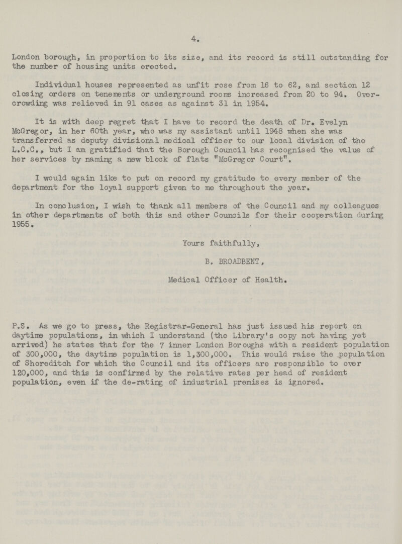 4. London borough, in proportion to its size, and its record is still outstanding for the number of housing units erected. Individual houses represented as unfit rose from 16 to 62, and section 12 closing orders on tenements or underground rooms increased from 20 to 94. Over crowding was relieved in 91 cases as against 31 in 1954. It is with deep regret that I have to record the death of Dr. Evelyn McGregor, in her 60th year, who was my assistant until 1948 when she was transferred as deputy divisional medical officer to our local division of the L.C.C., but I am gratified that the Borough Council has recognised the value of her services by naming a new block of flats McGregor Court. I would again like to put on record my gratitude to every member of the department for the loyal support given to me throughout the year. In conclusion, I wish to thank all members of the Council and my colleagues in other departments of both this and other Councils for their cooperation during 1955. Yours faithfully, B. BROADBENT, Medical Officer of Health. P.S. As we go to press, the Registrar-General has just issued his report on daytime populations, in which I understand (the Library's copy not having yet arrived) he states that for the 7 inner London Boroughs with a resident population of 300,000, the daytime population is 1,300,000. This would raise the population of Shoreditch for which the Council and its officers are responsible to over 120,000, and this is confirmed by the relative rates per head of resident population, even if the de-rating of industrial premises is ignored.
