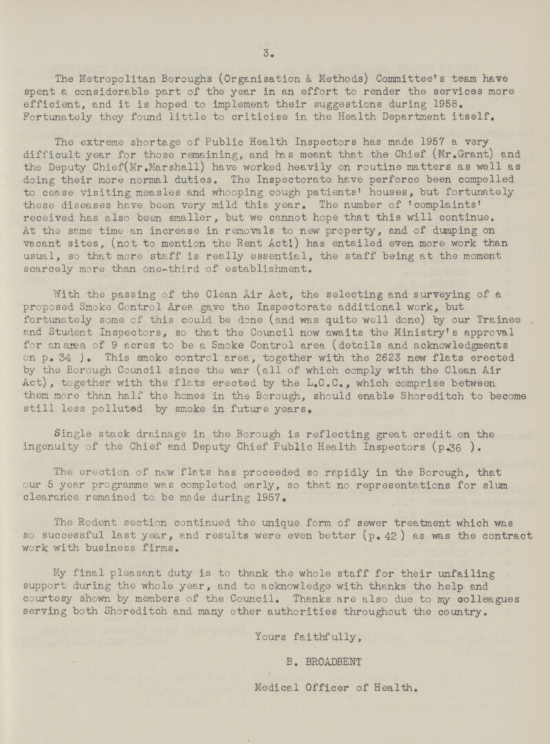 3. The Metropolitan Boroughs (Organisation & Methods) Committee's team have spent a considerable part of the year in an effort to render the services more efficient, and it is hoped to implement their suggestions during 1958. Fortunately they found little to criticise in the Health Department itself. The extreme shortage of Public Health Inspectors has made 1957 a very difficult year for those remaining, and has meant that the Chief (Mr.Grant) and the Deputy Chief(Mr.Marshall) have worked heavily on routine matters as well as doing their more normal duties. The Inspectorate have perforce been compelled to cease visiting measles and whooping cough patients' houses, but fortunately these diseases have been very mild this year. The number of 'complaints' received has also been smaller, but we cannot hope that this will continue. At the same time an increase in removals to new property, and of dumping on vacant sites, (not to mention the Rent Act'.) has entailed even more work than usual, so that more staff is really essential, the staff being at the moment scarcely more than one-third of establishment. With the passing of the Clean Air Act, the selecting and surveying of a proposed Smoke Control Area gave the Inspectorate additional work, but fortunately some of this could be done (and was quito well done) by our Trainee and Student Inspectors, so that the Council now awaits the Ministry's approval for an area of 9 acres to be a Smoke Control area (details and acknowledgments on p. 34 This smoke control area, together with the 2623 new flats erected by the Borough Council since the war (all of which comply with the Clean Air Act), together with the flats erected by the L.C.C., which comprise between them more than half the homes in the Borough, should enable Shoreditch to become still less polluted by smoke in future years. Single stack drainage in the Borough is reflecting great credit on the ingenuity of the Chief and Deputy Chief Public Health Inspectors (p.36 ). The erection of new flats has proceeded so rapidly in the Borough, that our 5 year programme was completed early, so that no representations for slum clearance remained to be made during 1957. The Rodent section continued the unique form of sewer treatment which was so successful last year, and results were even better (p. 42 ) as was the contract work with business firms. My final pleasant duty is to thank the whole staff for their unfailing support during the whole year, and to acknowledge with thanks the help and courtesy 3hown by members of the Council. Thanks are also due to my oolleagues serving both Shoreditch and many other authorities throughout the country. Yours faithfully, B. BROADBENT Medical Officer of Health.