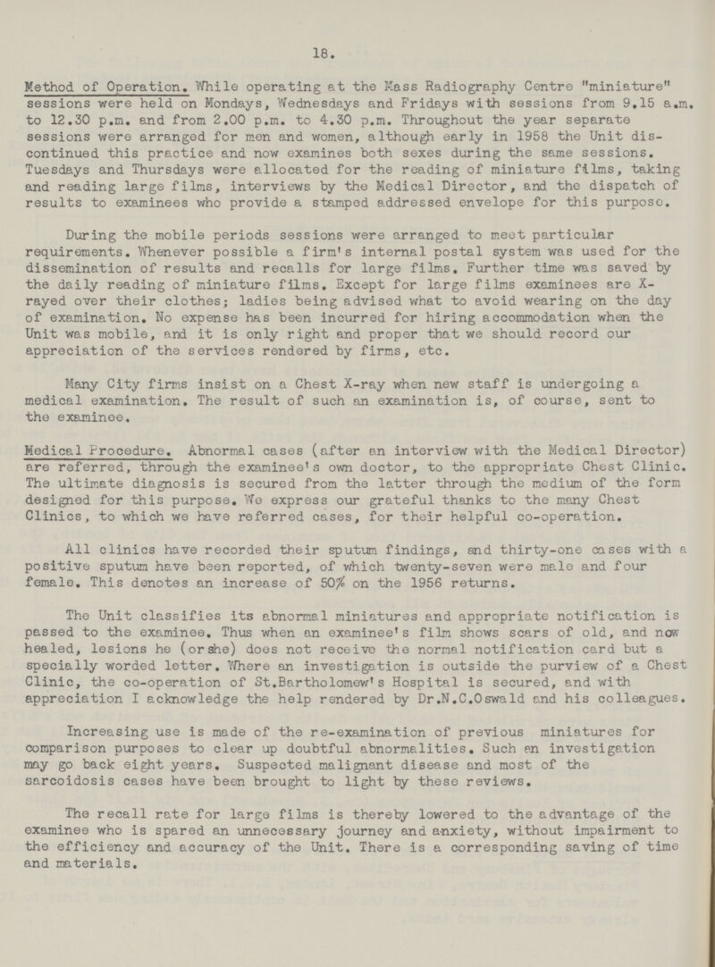 18. Method of Operation. While operating at the Mass Radiography Centre miniature sessions were held on Mondays, Wednesdays and Fridays with sessions from 9.15 a.m. to 12.30 p.m. and from 2.00 p.m. to 4.30 p.m. Throughout the year separate sessions were arranged for men and women, although early in 1958 the Unit dis continued this practice and now examines both sexes during the same sessions. Tuesdays and Thursdays were allocated for the reading of miniature films, taking and reading large films, interviews by the Medical Director, and the dispatch of results to examinees who provide a stamped addressed envelope for this purpose. During the mobile periods sessions were arranged to meet particular requirements. Whenever possible a firm's internal postal system was used for the dissemination of results and recalls for large films. Further time was saved by the daily reading of miniature films. Except for large films examinees are X rayed over their clothes; ladies being advised what to avoid wearing on the day of examination. No expense has been incurred for hiring accommodation when the Unit was mobile, and it is only right and proper that we should record our appreciation of the services rendered by firms, etc. Many City firms insist on a Chest X-ray when new staff is undergoing a medical examination. The result of such an examination is, of course, sent to the examinee. Medical Procedure. Abnormal cases (after an interview with the Medical Director) are referred, through the examinee's own doctor, to the appropriate Chest Clinic. The ultimate diagnosis is secured from the latter through the medium of the form designed for this purpose. We express our grateful thanks to the many Chest Clinics, to which we have referred cases, for their helpful co-operation. All clinics have recorded their sputum findings, and thirty-one cases with a positive sputum have been reported, of which twenty-seven were male and four female. This denotes an increase of 50% on the 1956 returns. The Unit classifies its abnormal miniatures and appropriate notification is passed to the examinee. Thus when an examinee's film shows scars of old, and now healed, lesions he (or she) does not receive the normal notification card but a specially worded letter. Where an investigation is outside the purview of a Chest Clinic, the co-operation of St.Bartholomew's Hospital is secured, and with appreciation I acknowledge the help rendered by Dr.N.C.Oswald and his colleagues. Increasing use is made of the re-examination of previous miniatures for comparison purposes to clear up doubtful abnormalities. Such en investigation may go back eight years. Suspected malignant disease and most of the sarcoidosis cases have been brought to light by these reviews. The recall rate for large films is thereby lowered to the advantage of the examinee who is spared an unnecessary journey and anxiety, without impairment to the efficiency and accuracy of the Unit. There is a corresponding saving of time and materials.