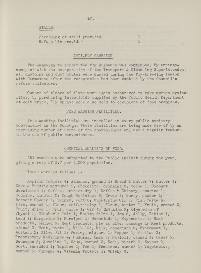 47. STALLS. Screening of stall provided 1 Refuse bin provided 1 ANTI-FLY CAMPAIGN The campaign to combat the fly nuisance was continued. By arrange ment, and with the co-operation of the Transport & Cleansing Superintendent all dustbins and dust chutes were dusted during the fly-breeding season with Gammexane after the receptacles had been emptied by the Council's refuse collectors. Owners of blocks of flats were again encouraged to take action against flies, by purchasing insecticide supplied by the Public Health Department at cost price. Fly sprays were also sold to occupiers of food premises. FREE WASHING FACILITIES. Free washing facilities are installed in every public sanitary convenience in the Borough. These facilities are being made use of by an increasing number of users of the conveniences and are a regular feature in the use of public conveniences. CHEMICAL ANALYSIS OF FOOD. 254 samples were submitted to the Public Analyst during the year, giving a rate of 5.7 per 1,000 population. These were as follows ;- Aspirin Tablets 4; Almonds, ground 1; Bread & Butter 7; Butter 4; Cake & Pudding mixtures 9; Chocolate, drinking 2; Cocoa 1; Coconut, dessicated 1; Coffee, extract dry 1; Coffee & Chicory, essence 1; Codeine, linctus 2; Cough Medicines 3; Cream 3; Curry, powder 1; Dessert Powder 1; Drinks, soft 8; Eucalyptus Oil 1; Fish Paste 3; Fish, canned 1; Flour, self-raising 1; Flour, batter 1; Fruit, canned 3; Fruit, dried 1; Fruit Juice 1; Gin l; Gelatine 2; Glycerine of Thymol 1; Glpuber's Salt 1; Health Salts 1; Jam 6; Jelly, Tablet 1; Lard 1; Margarine 5; Marzipan 1; Marmalade 1; Mayonnaise 1; Meat products, canned 6; Meat products, pie 1; Liver Sausage 1; Meat products, minced 3; Meat, paste 2; Milk 103; Milk, condensed 5; Mincemeat 1; Mustard 2; Olive Oil 1; Pastry, mixture 1; Pepper 1; Pickles 2; Proprietary Medicines 4; Pudding, Xmas 2; Ravioli, canned 1: Sauce 5; Sausages 2; Semolina 1; Soup, canned 3; Soda, bicarb 2; Spices 2; Suet, shredded 1; Tapioca 1; Tea 4; Tomatoes, canned 1; Vegetables, canned 5; Vinegar 4; Vitamin Tablets 1; Whisky 3.