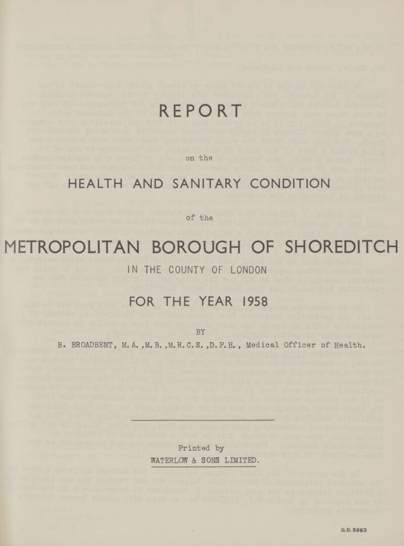 REPORT on the HEALTH AND SANITARY CONDITION of the METROPOLITAN BOROUGH OF SHOREDITCH IN THE COUNTY OF LONDON FOR THE YEAR 1958 BY B. BROADBENT, M. A. ,M. B. ,M.R. C. S. ,D. P. H. , Medical Officer of Health. Printed by WATERLOw & SONS LIMITED. S.S. 5663