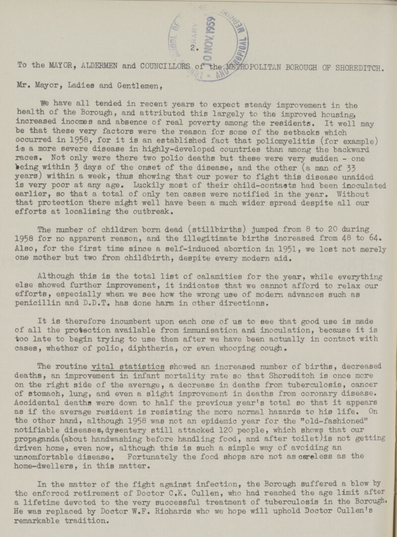 2 To the MAYOR, ALDERMEN and COUNCILLORS of the METROPOLITAN BOROUGH OF SHOREDITCH. Mr. Mayor, Ladies and Gentlemen, We have all tended in recent years to expect steady improvement in the health of the Borough, and attributed this largely to the improved housing, increased incomes and absence of real poverty among the residents. It well may be that these very factors were the reason for some of the setbacks which occurred in 1958, for it is an established fact that poliomyelitis (for example) is a more severe disease in highly-developed countries than among the backward races. Not only were there two polio deaths but these were very sudden - one lieing within 3 days of the onset of the disease, and the other (a man of 33 years) within a week, thus showing that our power to fight this disease unaided is very poor at any age. Luckily most of their child-contauts had been inoculated earlier, so that a total of only ten cases were notified in the year. Without that protection there might well have been a much wider spread despite all our efforts at localising the outbreak. The number of children born dead (stillbirths) jumped from 8 to 20 during 1958 for no apparent reason, and the illegitimate births increased from 48 to 64. Also, for the first time since a self-induced abortion in 1951, we lost not merely one mother but two from childbirth, despite every modern aid. Although this is the total list of calamities for the year, while everything else showed further improvement, it indicates that we cannot afford to relax our efforts, especially when we see how the wrong use of modern advances such as penicillin and D.D.T. has done harm in other directions. It is therefore incumbent upon each one of us to see that good use is made of all the protection available from immunisation and inoculation, because it is too late to begin trying to use them after we have been actually in contact with cases, whether of polio, diphtheria, or even whooping cough. The routine vital statistics showed an increased number of births, decreased deaths, an improvement in infant mortality rate so that Shoreditch is once more on the right side of the average, a decrease in deaths from tuberculosis, cancer of stomach, lung, and even a slight improvement in deaths from coronary disease. Acoidental deaths were down to half the previous year's total so that it appears as if the average resident is resisting the more normal hazards to hie life. On the other hand, although 1958 was not an epidemic year for the old-fashioned notifiable diseases,dysentery still attacked 120 people, which shows that our propaganda (about handwashing before handling food, and after toilet)is not getting driven home, even now, although this is such a simple way of avoiding an uncomfortable disease. Fortunately the food shops are not as careless as the home-dwellers, in this matter. In the matter of the fight against infection, the Borough suffered a blow by the enforced retirement of Doctor C.K. Cullen, who had reached the age limit after a lifetime devoted to the very successful treatment of tuberculosis in the Borough He was replaced by Doctor W.F. Richards who we hope will uphold Doctor Cullen's remarkable tradition.