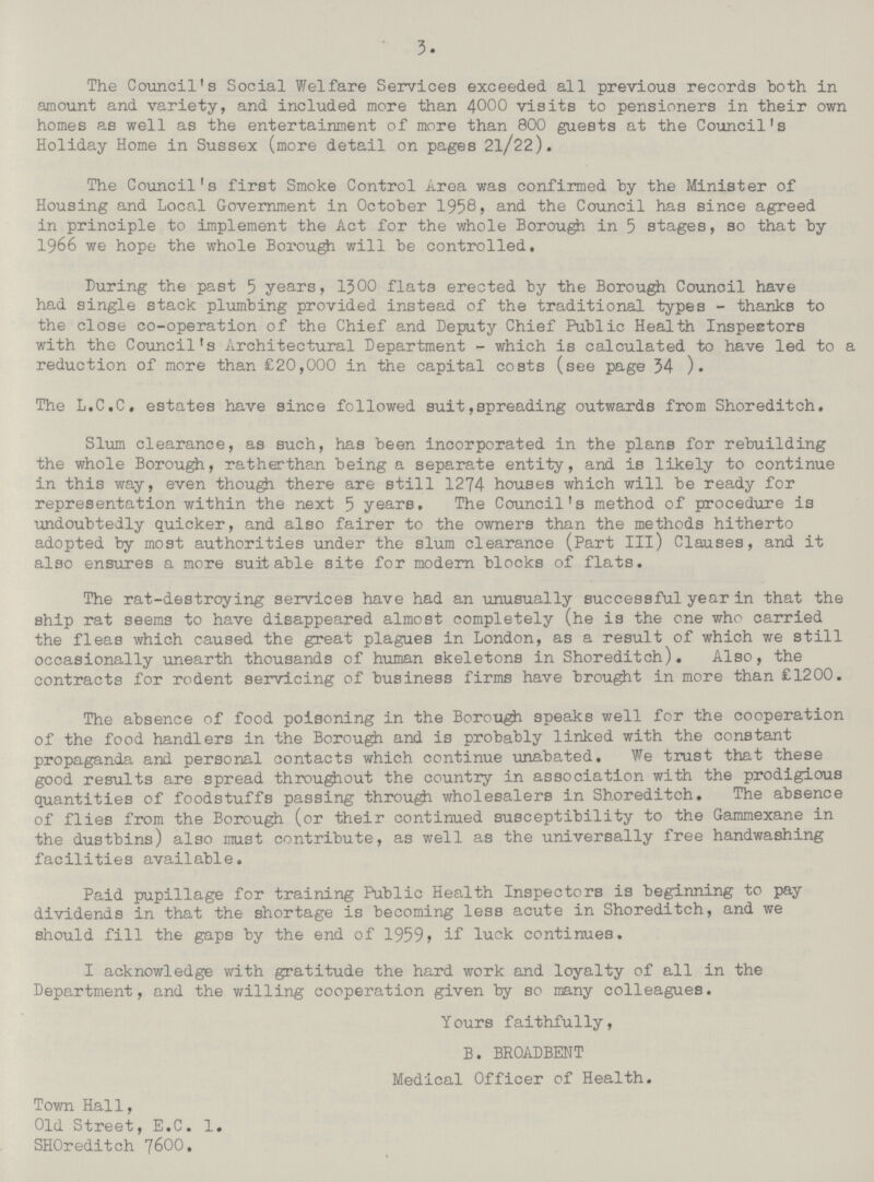 3. The Council's Social Welfare Services exceeded, all previous records both in amount and variety, and included more than 4000 visits to pensioners in their own homes as well as the entertainment of more than 800 guests at the Council's Holiday Home in Sussex (more detail on pages 2l/22). The Council's first Smoke Control Area was confirmed by the Minister of Housing and Local Government in October 1958, and the Council has since agreed in principle to implement the Act for the whole Borough in 5 stages, so that by 1966 we hope the whole Borough will be controlled. Luring the past 5 years, 1300 flats erected by the Borough Council have had single stack plumbing provided instead of the traditional types - thanks to the close co-operation of the Chief and Deputy Chief Public Health InspeEtors with the Council's Architectural Department - which is calculated to have led to a reduction of more than £20,000 in the capital costs (see page 34 ). The L.C.C. estates have since followed suit,spreading outwards from Shoreditch. Slum clearance, as such, has been incorporated in the plans for rebuilding the whole Borough, ratherthan being a separate entity, and is likely to continue in this way, even though there are still 1274 houses which will be ready for representation within the next 5 years. The Council's method of procedure is undoubtedly quicker, and also fairer to the owners than the methods hitherto adopted by most authorities under the slum clearance (Part III) Clauses, and it also ensures a more suitable site for modern blocks of flats. The rat-destroying services have had an unusually successful year in that the ship rat seems to have disappeared almost completely (he is the one who carried the fleas which caused the great plagues in London, as a result of which we still occasionally unearth thousands of human skeletons in Shoreditch). Also, the contracts for rodent servicing of business firms have brought in more than £1200. The absence of food poisoning in the Borough speaks well for the cooperation of the food handlers in the Borough and is probably linked with the constant propaganda and personal contacts which continue unabated. We trust that these good results are spread throughout the country in association with the prodigious quantities of foodstuffs passing through wholesalers in Shoreditch. The absence of flies from the Borough (or their continued susceptibility to the Gammexane in the dustbins) also must contribute, as well as the universally free handwashing facilities available. Paid pupillage for training Public Health Inspectors is beginning to pay dividends in that the shortage is becoming less acute in Shoreditch, and we should fill the gaps by the end of 1959, if luck continues. I acknowledge with gratitude the hard work and loyalty of all in the Department, and the willing cooperation given by so many colleagues. Yours faithfully, B. BROADBENT Medical Officer of Health. Town Hall, Old Street, E.C. 1. SHOreditch 76OO.