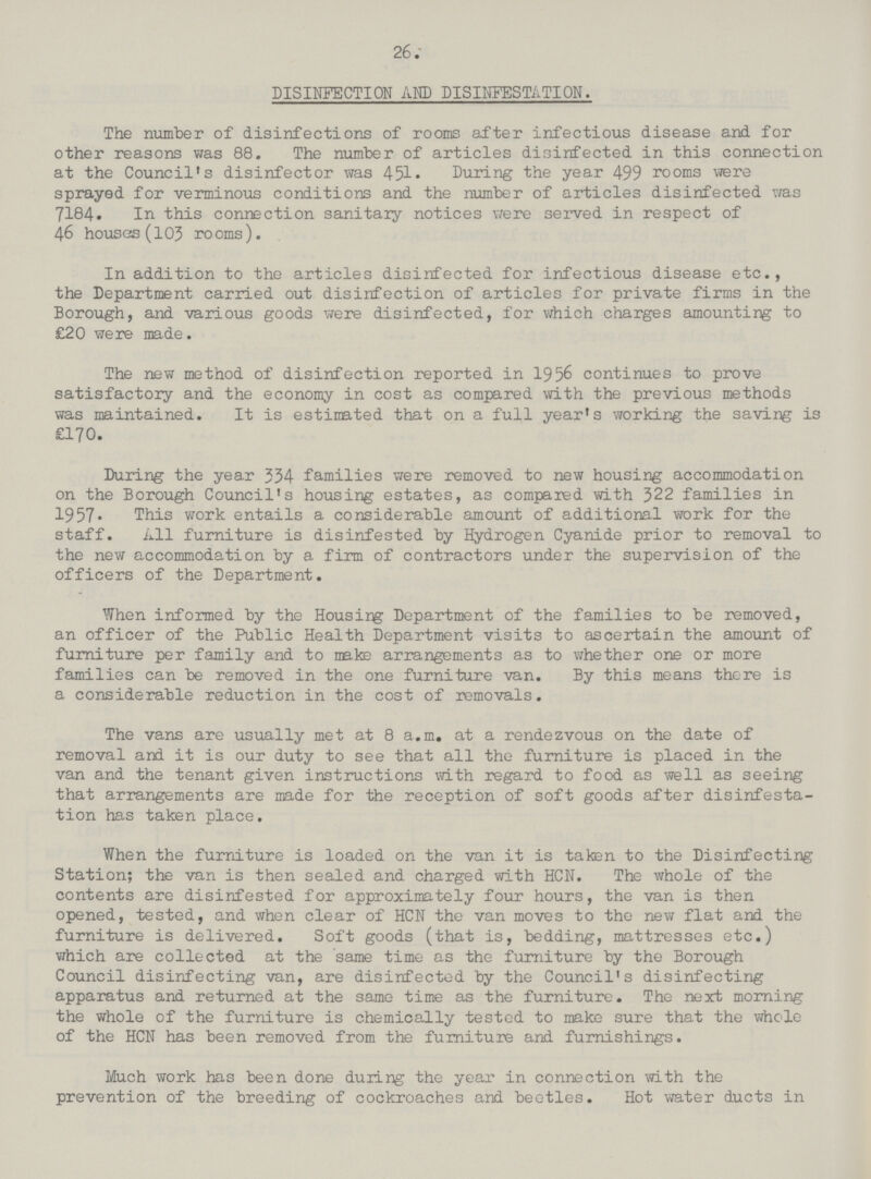 26 DISINFECTION AND DISINFESTATION. The number of disinfections of rooms after infectious disease and for other reasons was 88. The number of articles disinfected in this connection at the Council's disinfector was 451. During the year 499 rooms were sprayed for verminous conditions and the number of articles disinfected was 7184. In this connection sanitaiy notices were served in respect of 46 houses (103 rooms). In addition to the articles disinfected for infectious disease etc., the Department carried out disinfection of articles for private firms in the Borough, and various goods were disinfected, for which charges amounting to £20 were ma.de. The new method of disinfection reported in 1956 continues to prove satisfactory and the economy in cost as compared with the previous methods was maintained. It is estimated that on a full year's working the saving is £170. During the year 334 families were removed to new housing accommodation on the Borough Council's housing estates, as compared with 322 families in 1957. This work entails a considerable amount of additional work for the staff. All furniture is disinfested by Hydrogen Cyanide prior to removal to the new accommodation by a firm of contractors under the supervision of the officers of the Department. When informed by the Housirg Department of the families to be removed, an officer of the Public Health Department visits to ascertain the amount of furniture per family and to make arrangements as to whether one or more families can be removed in the one furniture van. By this means there is a considerable reduction in the cost of removals. The vans are usually met at 8 a.m. at a rendezvous on the date of removal and it is our duty to see that all the furniture is placed in the van and the tenant given instructions with regard to food as well as seeing that arrangements are made for the reception of soft goods after disinfesta tion has taken place. When the furniture is loaded on the van it is taken to the Disinfecting Station; the van is then sealed and charged with HCN. The whole of the contents are disinfested for approximately four hours, the van is then opened, tested, and when clear of HCN the van moves to the new flat and the furniture is delivered. Soft goods (that is, bedding, mattresses etc.) which are collected at the same time as the furniture by the Borough Council disinfecting van, are disinfected by the Council's disinfecting apparatus and returned at the same time as the furniture. The next morning the whole of the furniture is chemically tested to make sure that the whole of the HCN has been removed from the furniture and furnishings. Much work has been done during the year in connection with the prevention of the breeding of cockroaches and beetles. Hot water ducts in