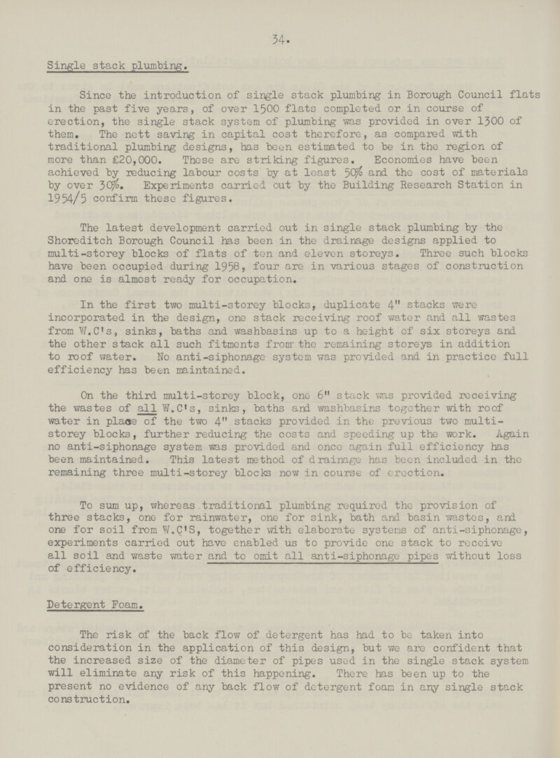 34 Single stack plumbing. Since the introduction of single stack plumbing in Borough Council flats in the past five years, of over 1500 flats completed or in course of erection, the single stack system of plumbing was provided in over 1300 of them. The nett saving in capital cost therefore, as compared with traditional plumbing designs, has been estimated to be in the region of more than £20,000. These are striking figures. Economies have been achieved by reducing labour costs by at least 50% fo and tho cost of materials by over 30%. Experiments carried out by the Building Research Station in 1954/5 confirm these figures. The latest development carried out in single stack plumbing by the Shoreditch Borough Council has been in the drainage designs applied to multi-storey blocks of flats of ten and eleven storeys. Three such blocks have been occupied during 1958. four are in various stages of construction and one is almost ready for occupation. In the first two multi-storey blocks, duplicate 4 stacks were incorporated in the design, one stack receiving roof water and all wastes from W.C's, sinks, baths and washbasins up to a height of six storeys and the other stack all such fitments from- the remaining storeys in addition to roof water. No anti-siphonage system was provided and in practice full efficiency has been maintained. On the third multi-storey block, one 6 stack was provided receiving the wastes of all W.C's, sinks, baths and washbasins together with roof water in plaoe of the two 4 stacks provided in the previous two multi storey blocks, further reducing the costs and speeding up the work. Again no anti-siphonage system was provided and once again full efficiency has been maintained. This latest method of drainage has been included in the remaining three multi-storey blocks now in course of erection. To sum up, whereas traditional plumbing required the provision of three stacks, one for rainwater, one for sink, bath and basin wastes, and one for soil from W.C'S, together with elaborate systems of anti-siphonage, experiments carried out have enabled us to provide one stack to receive all soil and waste water and to omit all anti-siphonage pipes without loss of efficiency. Detergent Foam. The risk of the back flow of detergent has had to be taken into consideration in the application of this design, but we are confident that the increased size of the diameter of pipes used in the single stack system will eliminate any risk of this happening. There has been up to the present no evidence of any back flow of detergent foam in any single stack construction.