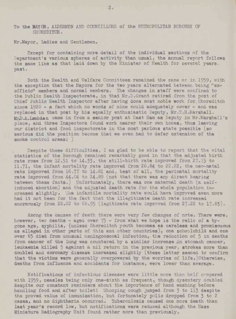 2, To the MAYOR, ALDERMEN AND COUNCILLORS of the METROPOLITAN BOROUGH OF SHOREDITCH. Mr.Mayor, Ladies and Gentlemen. Except for containing more detail of the individual sections of the Department's various spheres of activity than usual, the annual report follows the same line as that laid down by the Minister of Health for several years past. Both the Health and Welfare Committees remained the same as in 1959, with the exception that the Mayors for the two years alternated between being  ex officio members and normal members. The changes in staff were confined to the Public Health Inspectorate, in that Mr.D.Grant retired from the post of Chief Public Health Inspector after having done most noble work for.Shoreditch since 1920 - a fact which no words of mine could adequately cover - and was replaced in that post by his equally enthusiastic Deputy, Mr.T.H.Marshall. MrJ).A.Lambden came in from a senior post at East Ham as Deputy in Mr .Marshall' s place, and three Inspectors found work nearer their own homeB, thus leaving our district and food inspectorate in the most parlous state possible (so serious did the position become that we even had to defer extension of the smoke control areas.) Despite these difficulties, I am glad to be able to report that the vital statistics of the Borough remained remarkably good in that the adjusted birth rate rose from 12.51 to 14.33 the still-birth rate improved from 27.73 to 11.71, the infant mortality rate improved from 26.84 to 22.22, the neo-natal rate improved from 16.77 to 14.81 and, best of all, the perinatal mortality rate improved from 44.04 to 24.89 (not that there was any direct bearing between these facts.) Unfortunately, there was one maternal death (a self induced abortion) and the adjusted death rate for the whole population in creased slightly. The infantile mortality rate would have improved even more had it not been for the fact that the illegitimate death rate increased enormously from 22.22 to 68.95 (legitimate rate improved from 27.22 to 17.85). Among the causes of death there were very few changes of note. There were, however, two deaths - aged over 75 - from what we hope is the relic of a by gone age, syphilis, (unless Shoreditch youth becomes as careless and promiscuous as alleged in other parts of this and other countries) one schoolchild and one over 65 died from unusual meningococcal infection, the reduction of 5 in deaths from cancer of the lung was countered by a similar increase in stomach cancer, leukaemia killed 5 against a nil return in the previous year, strokes more than doubled and coronary disease increased slightly (these latter seemed to confirm that the victims were generally overpowered by the worries of life.)Otherwise, deaths from influenza and accidents for instance, were lower than average. Notifications of infectious diseases were little more than half compared with 1959, measles being only one-sixth as frequent, though dysentery doubled despite our constant reminders about the importance of hand washing before handling food and after toilet I Whooping cough jumped from 3 to 113 despite the proved value of immunisation, but fortunately polio dropped from 3 to 2 cases, and no diphtheria occurred. Tuberculosis caused one more death than last year's record low, but notifications were reduced although the Mass Miniature Radiography Unit found rather more than previously.