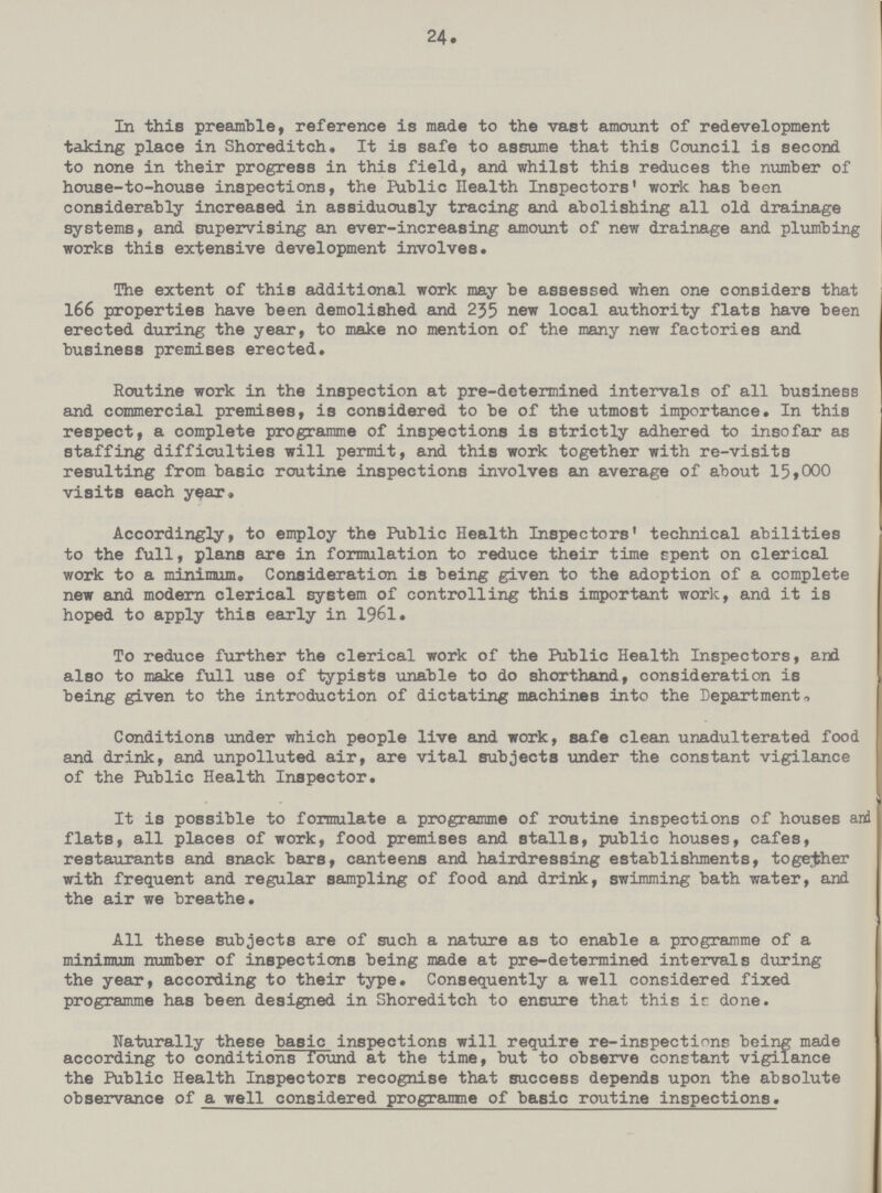 24. In this preamble, reference is made to the vast amount of redevelopment taking place in Shoreditch. It is safe to assume that this Council is second to none in their progress in this field, and whilst this reduces the number of house-to-house inspections, the Public Health Inspectors' work has been considerably increased in assiduously tracing and abolishing all old drainage systems, and supervising an ever-increasing amount of new drainage and plumbing works this extensive development involves. The extent of this additional work may be assessed when one considers that 166 properties have been demolished and 235 new local authority flats have been erected during the year, to make no mention of the many new factories and business premises erected. Routine work in the inspection at pre-determined intervals of all business and commercial premises, is considered to be of the utmost importance. In this respect, a complete programme of inspections is strictly adhered to insofar as staffing difficulties will permit, and this work together with re-visits resulting from basic routine inspections involves an average of about 15,000 visits each year. Accordingly, to employ the Public Health Inspectors' technical abilities to the full, plans are in formulation to reduce their time spent on clerical work to a minimum. Consideration is being given to the adoption of a complete new and modern clerical system of controlling this important work, and it is hoped to apply this early in 1961. To reduce further the clerical work of the Public Health Inspectors, and also to make full use of typists unable to do shorthand, consideration is being given to the introduction of dictating machines into the Department, Conditions under which people live and work, safe clean unadulterated food and drink, and unpolluted air, are vital subjects under the constant vigilance of the Public Health Inspector. It is possible to formulate a programme of routine inspections of houses and flats, all places of work, food premises and stalls, public houses, cafes, restaurants and snack bars, canteens and hairdressing establishments, together with frequent and regular sampling of food and drink, swimming bath water, and the air we breathe. All these subjects are of such a nature as to enable a programme of a minimum number of inspections being made at pre-determined intervals during the year, according to their type. Consequently a well considered fixed programme has been designed in Shoreditch to ensure that this ir done. Naturally these basic inspections will require re-inspections being made according to conditions found at the time, but to observe constant vigilance the Public Health Inspectors recognise that success depends upon the absolute observance of a well considered programme of basic routine inspections.