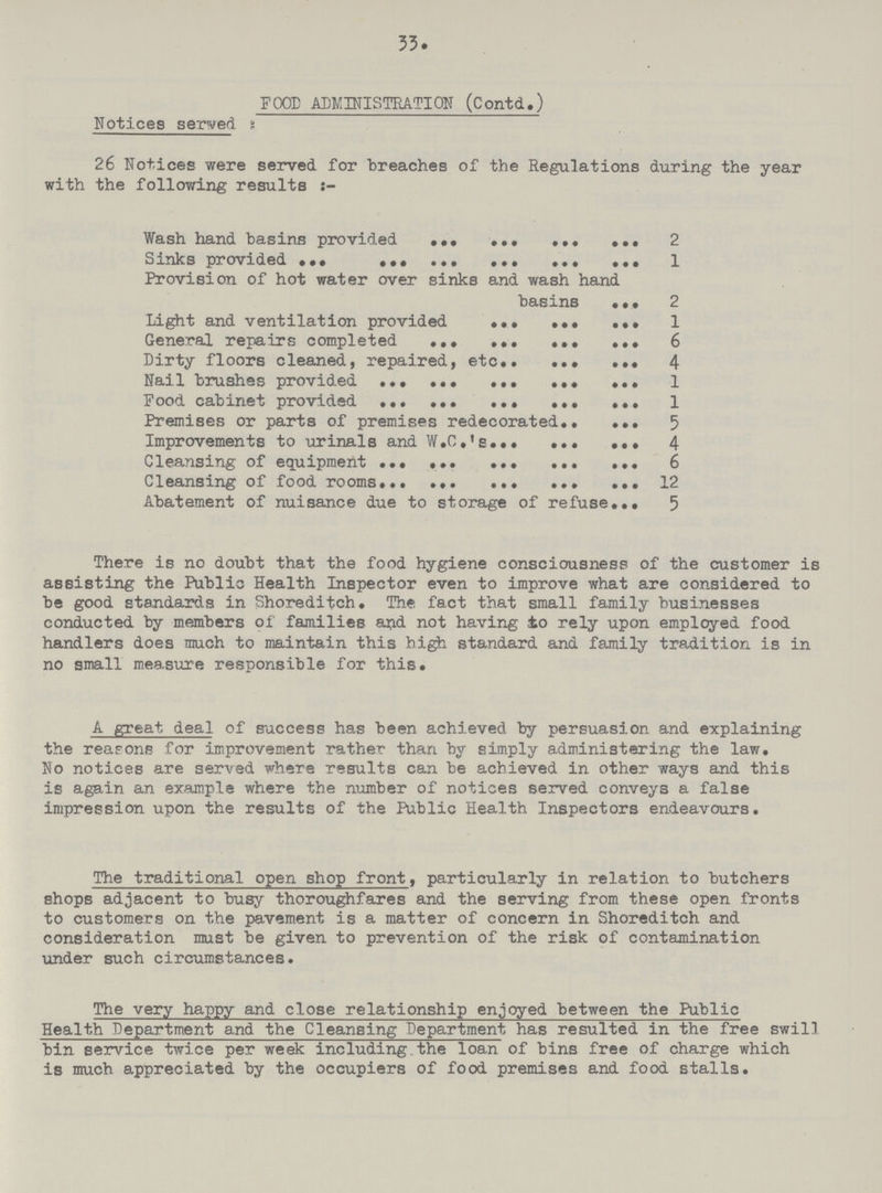 33. FOOD ADMINISTRATION (Contd.) Notices served 26 Notices were served for breaches of the Regulations during the year with the following results Wash hand basins provided 2 Sinks provided 1 Provision of hot water over sinks and wash hand basins 2 Light and ventilation provided 1 General repairs completed 6 Dirty floors cleaned, repaired, etc 4 Nail brushes provided 1 Food cabinet provided 1 Premises or parts of premises redecorated 5 Improvements to urinals and W.C.'s 4 Cleansing of equipment 6 Cleansing of food rooms 12 Abatement of nuisance due to storage of refuse 5 There is no doubt that the food hygiene consciousness of the customer is assisting the Public Health Inspector even to improve what are considered to be good standards in Shoreditch. The fact that small family businesses conducted by members of families and not having to rely upon employed food handlers does much to maintain this high standard and family tradition is in no small measure responsible for this. A great deal of success has been achieved by persuasion and explaining the reasons for improvement rather than by simply administering the law. No notices are served where results can be achieved in other ways and this is again an example where the number of notices served conveys a false impression upon the results of the Public Health Inspectors endeavours. The traditional open shop front, particularly in relation to butchers shops adjacent to busy thoroughfares and the serving from these open fronts to customers on the pavement is a matter of concern in Shoreditch and consideration must be given to prevention of the risk of contamination under such circumstances. The very happy and close relationship enjoyed between the Public Health Department and the Cleansing Department has resulted in the free swill bin service twice per week including the loan of bins free of charge which is much appreciated by the occupiers of food premises and food stalls.