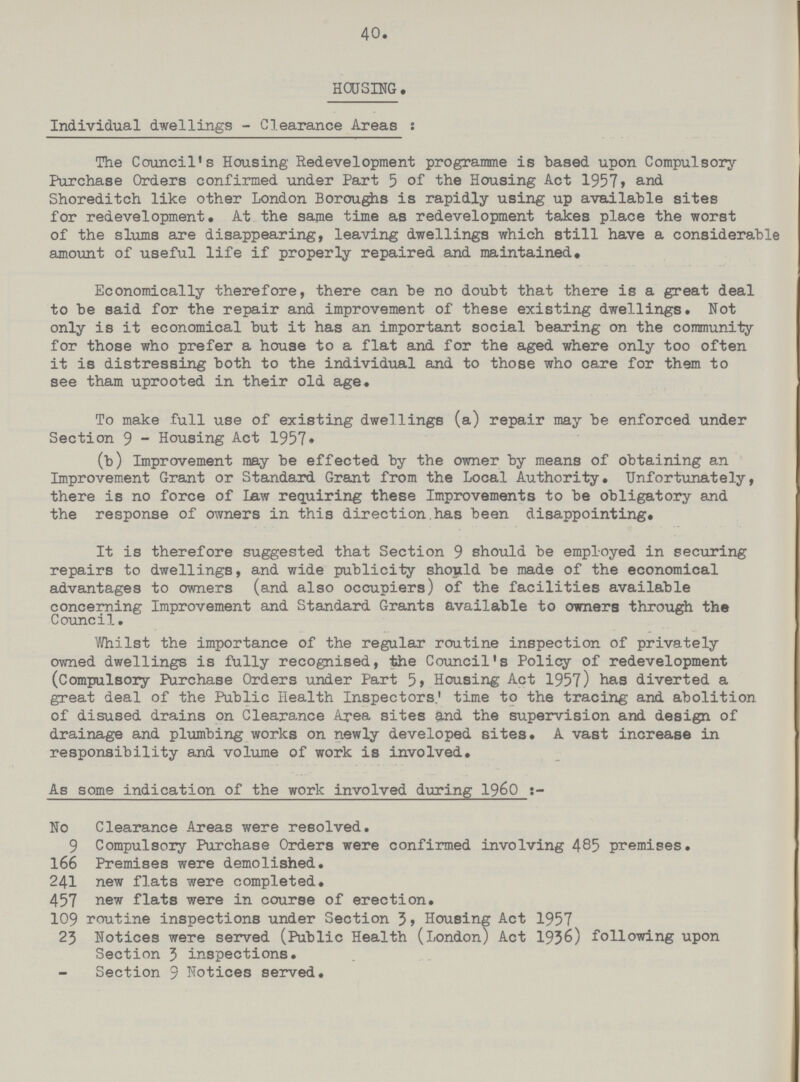 40. HOUSING. Individual dwellings - Clearance Areas: The Council's Housing Redevelopment programme is based upon Compulsory Purchase Orders confirmed under Part 5 of the Housing Act 1957, and Shoreditch like other London Boroughs is rapidly using up available sites for redevelopment. At the same time as redevelopment takes place the worst of the slums are disappearing, leaving dwellings which still have a considerable amount of useful life if properly repaired and maintained. Economically therefore, there can be no doubt that there is a great deal to be said for the repair and improvement of these existing dwellings. Not only is it economical but it has an important social bearing on the community for those who prefer a house to a flat and for the aged where only too often it is distressing both to the individual and to those who care for them to see tham uprooted in their old age. To make full use of existing dwellings (a) repair may be enforced under Section 9 - Housing Act 1957. (b) Improvement may be effected by the owner by means of obtaining an Improvement Grant or Standard Grant from the Local Authority. Unfortunately, there is no force of Law requiring these Improvements to be obligatory and the response of owners in this direction has been disappointing. It is therefore suggested that Section 9 should be employed in securing repairs to dwellings, and wide publicity should be made of the economical advantages to owners (and also occupiers) of the facilities available concerning Improvement and Standard Grants available to owners through the Council. Whilst the importance of the regular routine inspection of privately owned dwellings is fully recognised, the Council's Policy of redevelopment (Compulsory Purchase Orders under Part 5, Housing Act 1957) has diverted a great deal of the Public Health Inspectors; time to the tracing and abolition of disused drains on Clearance Area sites and the supervision and design of drainage and plumbing works on newly developed sites. A vast increase in responsibility and volume of work is involved. As some indication of the work involved during 1960:- No Clearance Areas were resolved. 9 Compulsory Purchase Orders were confirmed involving 485 premises. 166 Premises were demolished. 241 new flats were completed. 457 new flats were in course of erection. 109 routine inspections under Section 3, Housing Act 1957 23 Notices were served (Public Health (London) Act 1936) following upon Section 3 inspections. Section 9 Notices served.