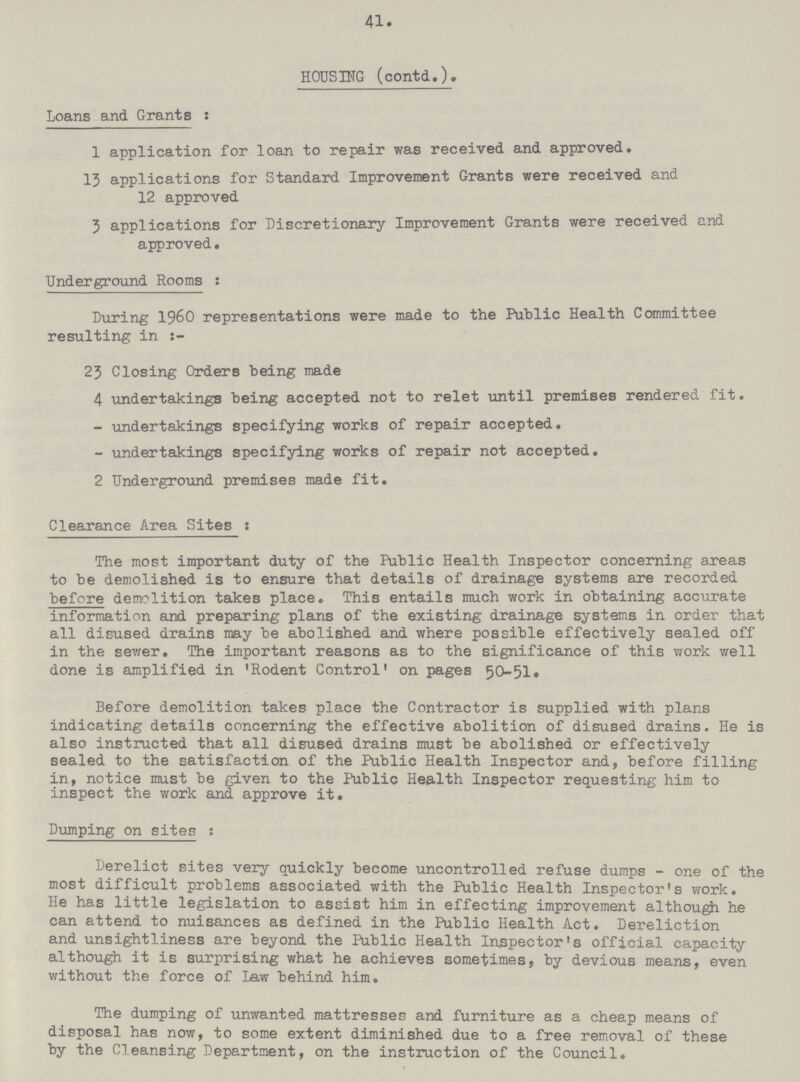 41. HOUSING (contd.). Loans and. Grants: 1 application for loan to repair was received and approved. 13 applications for Standard Improvement Grants were received and 12 approved 3 applications for Discretionary Improvement Grants were received and approved. Underground Rooms : During 1960 representations were made to the Public Health Committee resulting in 23 Closing Orders being made 4 undertakings being accepted not to relet until premises rendered fit. - undertakings specifying works of repair accepted. - undertakings specifying works of repair not accepted. 2 Underground premises made fit. Clearance Area Sites: The most important duty of the Public Health Inspector concerning areas to be demolished is to ensure that details of drainage systems are recorded before demolition takes place. This entails much work in obtaining accurate information and preparing plans of the existing drainage systems in order that all disused drains may be abolished and where possible effectively sealed off in the sewer. The important reasons as to the significance of this work well done is amplified in 'Rodent Control' on pages 50-51. Before demolition takes place the Contractor is supplied with plans indicating details concerning the effective abolition of disused drains. He is also instructed that all disused drains must be abolished or effectively sealed to the satisfaction of the Public Health Inspector and, before filling in, notice must be given to the Public Health Inspector requesting him to inspect the work and approve it. Dumping on sites: Derelict sites very quickly become uncontrolled refuse dumps - one of the most difficult problems associated with the Public Health Inspector's work. He has little legislation to assist him in effecting improvement although he can attend to nuisances as defined in the Public Health Act. Dereliction and unsightliness are beyond the Public Health Inspector's official capacity although it is surprising what he achieves sometimes, by devious means, even without the force of Law behind him. The dumping of unwanted mattresses and furniture as a cheap means of disposal has now, to some extent diminished due to a free removal of these by the Cleansing Department, on the instruction of the Council.