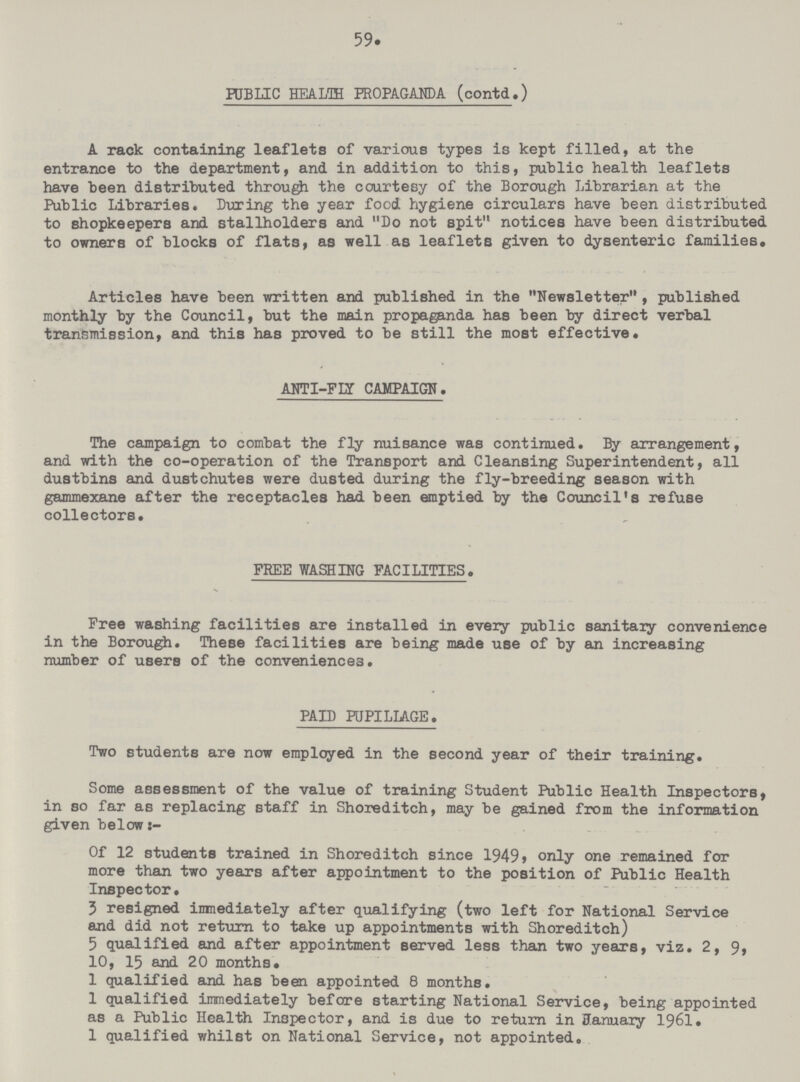 59. PUBLIC HEALTH PROPAGANDA (contd.) A rack containing leaflets of various types is kept filled, at the entrance to the department, and in addition to this, public health leaflets have been distributed through the courtesy of the Borough Librarian at the Public Libraries. During the year food hygiene circulars have been distributed to shopkeepers and stallholders and Do not spit notices have been distributed to owners of blocks of flats, as well as leaflets given to dysenteric families. Articles have been written and published in the Newsletter, published monthly by the Council, but the main propaganda has been by direct verbal transmission, and this has proved to be still the most effective. ANTI-FLY CAMPAIGN. The campaign to combat the fly nuisance was continued. By arrangement, and with the co-operation of the Transport and Cleansing Superintendent, all dustbins and dustchutes were dusted during the fly-breeding season with gammexane after the receptacles had been emptied by the Council's refuse collectors. FREE WASHING FACILITIES. Free washing facilities are installed in every public sanitary convenience in the Borough. These facilities are being made use of by an increasing number of users of the conveniences. PAID PUPILLAGE. Two students are now employed in the second year of their training. Some assessment of the value of training Student Public Health Inspectors, in so far as replacing staff in Shoreditch, may be gained from the information given below Of 12 students trained in Shoreditch since 1949, only one remained for more than two years after appointment to the position of Public Health Inspector. 3 resigned immediately after qualifying (two left for National Service and did not return to take up appointments with Shoreditch) 5 qualified and after appointment served less than two years, viz. 2, 9, 10, 15 and 20 months. 1 qualified and has been appointed 8 months. 1 qualified immediately before starting National Service, being appointed as a Public Health Inspector, and is due to return in January 1961. 1 qualified whilst on National Service, not appointed.