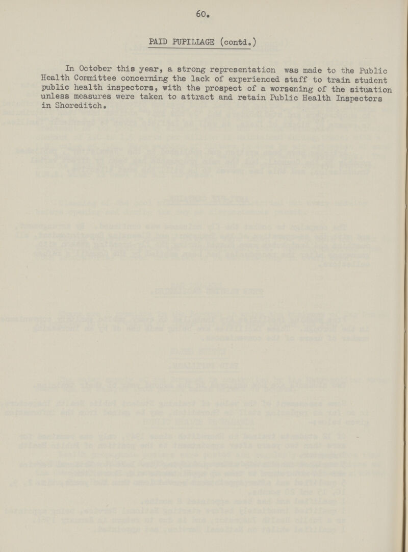 60. PAID PUPILIAGE (contd.) In October this year, a strong representation was made to the Public Health Committee concerning the lack of experienced staff to train student public health inspectors, with the prospect of a worsening of the situation unless measures were taken to attract and retain Public Health Inspectors in Shoreditch.