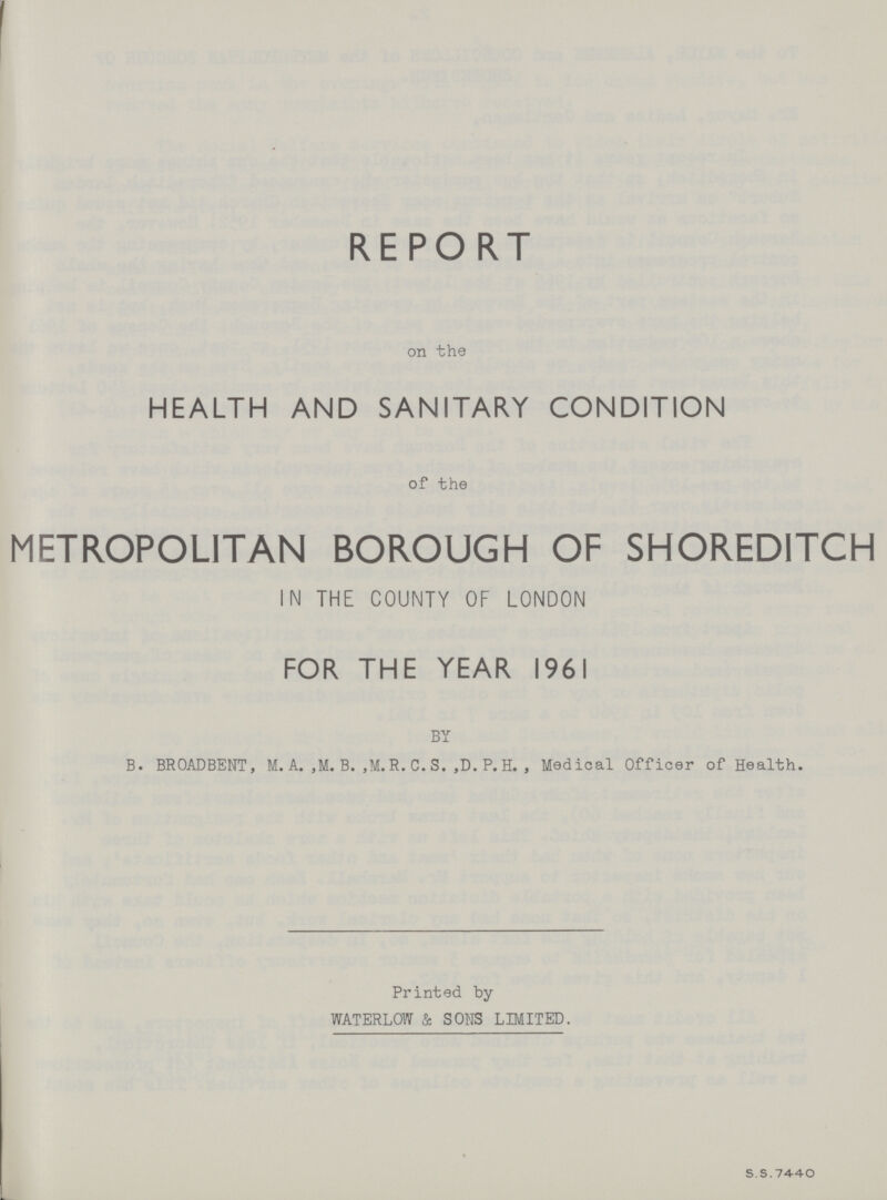 REPORT on the HEALTH AND SANITARY CONDITION of the METROPOLITAN BOROUGH OF SHORED1TCH IN THE COUNTY OF LONDON FOR THE YEAR 1961 BY B. BROADBENT, M. A., M. B., M.R.C. S., D. P. H., Medical Officer of Health. Printed by WATERLOW & SONS LIMITED. S.S. 7440