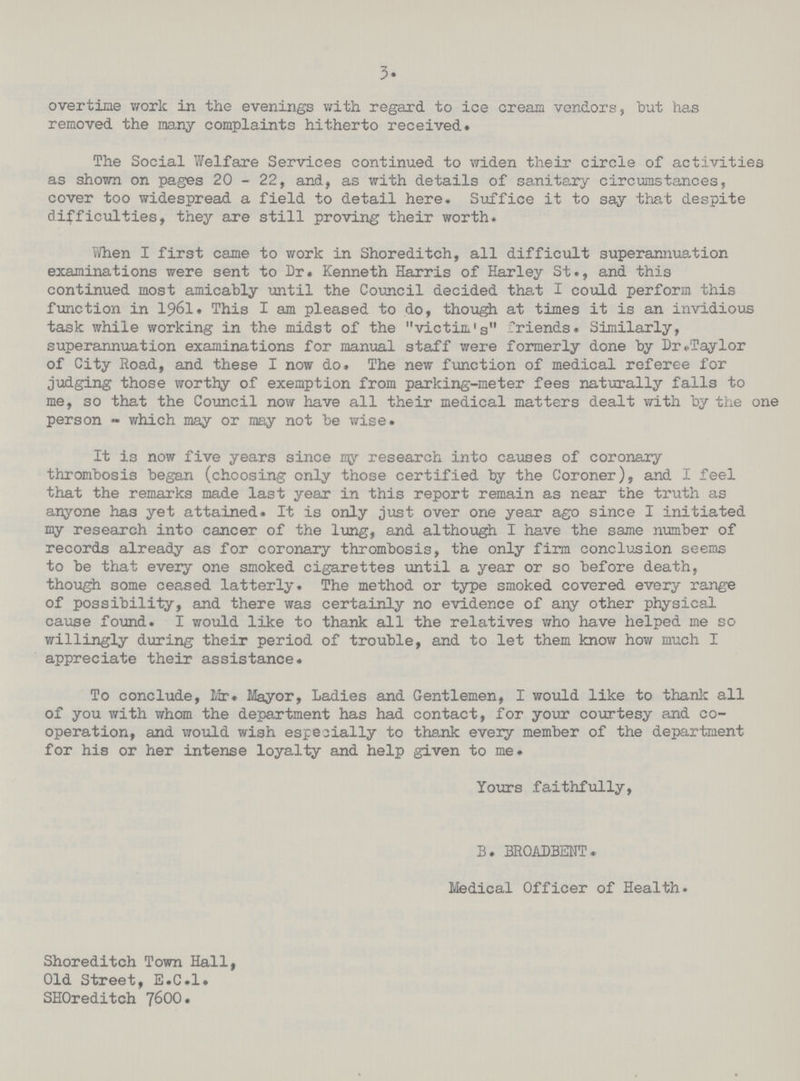 3. overtime work in the evenings with regard to ice cream vendors, hut has removed the many complaints hitherto received. The Social Welfare Services continued to widen their circle of activities as shown on pages 20 - 22, and, as with details of sanitary circumstances, cover too widespread a field to detail here. Suffice it to say that despite difficulties, they are still proving their worth. When I first came to work in Shoreditch, all difficult superannuation examinations were sent to Dr. Kenneth Harris of Harley St., and this continued most amicably until the Council decided that I could perform this function in 1961. This I am pleased to do, though at times it is an invidious task while working in the midst of the victim's friends. Similarly, superannuation examinations for manual staff were formerly done by Dr. Taylor of City Road, and these I now do. The new function of medical referee for judging those worthy of exemption from parking-meter fees naturally falls to me, so that the Council now have all their medical matters dealt with by the one person - which may or may not be wise. It is now five years since my research into causes of coronary thrombosis began (choosing only those certified by the Coroner), and I feel that the remarks made last year in this report remain as near the truth as anyone has yet attained. It is only just over one year ago since I initiated my research into cancer of the lung, and although I have the same number of records already as for coronary thrombosis, the only firm conclusion seems to be that every one smoked cigarettes until a year or so before death, though some ceased latterly. The method or type smoked covered every range of possibility, and there was certainly no evidence of any other physical cause found. I would like to thank all the relatives who have helped me so willingly during their period of trouble, and to let them know how much I appreciate their assistance. To conclude, Mr. Mayor, Ladies and Gentlemen, I would like to thank all of you with whom the department has had contact, for your courtesy and co operation, and would wish especially to thank every member of the department for his or her intense loyalty and help given to me. Yours faithfully, B. BROADBENT. Medical Officer of Health. Shoreditch Town Hall, Old Street, E.C.I. SH0reditch 7600.