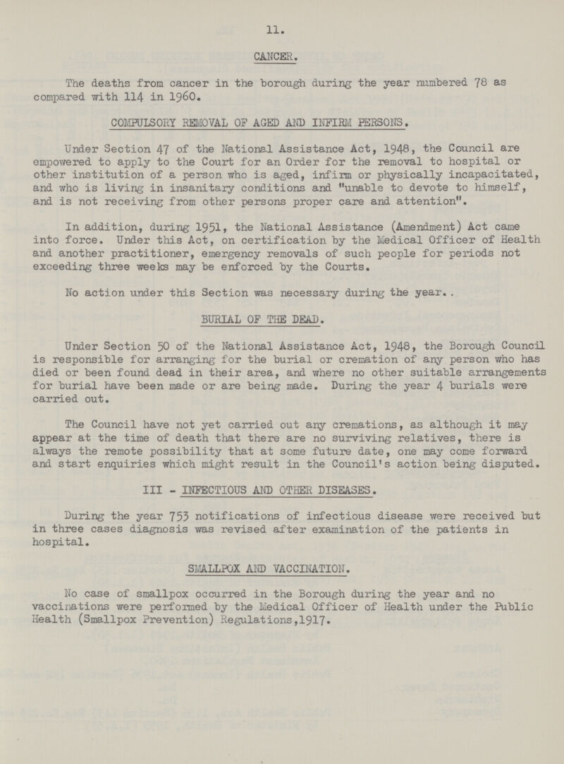 11. CANCER. The deaths from cancer in the borough during the year numbered 78 as compared with 114 in 1960. COMPULSORY REMOVAL OF AGED AND INFIRM PERSONS. Under Section 47 of the National Assistance Act, 1948, the Council are empowered to apply to the Court for an Order for the removal to hospital or other institution of a person who is aged, infirm or physically incapacitated, and who is living in insanitary conditions and unable to devote to himself, and is not receiving from other persons proper care and attention. In addition, during 1951, the National Assistance (Amendment) Act came into force. Under this Act, on certification by the Medical Officer of Health and another practitioner, emergency removals of such people for periods not exceeding three weeks may be enforced by the Courts. No action under this Section was necessary during the year. BURIAL OF THE DEAD. Under Section 50 of the National Assistance Act, 1948, the Borough Council is responsible for arranging for the burial or cremation of any person who has died or been found dead in their area, and where no other suitable arrangements for burial have been made or are being made. During the year 4 burials were carried out. The Council have not yet carried out any cremations, as although it may appear at the time of death that there are no surviving relatives, there is always the remote possibility that at some future date, one may come forward and start enquiries which might result in the Council's action being disputed. III - INFECTIOUS AND OTHER DISEASES. During the year 753 notifications of infectious disease were received but in three cases diagnosis was revised after examination of the patients in hospital. SMALLPOX AND VACCINATION. No case of smallpox occurred in the Borough during the year and no vaccinations were performed by the Medical Officer of Health under the Public Health (Smallpox Prevention) Regulations, 1917.