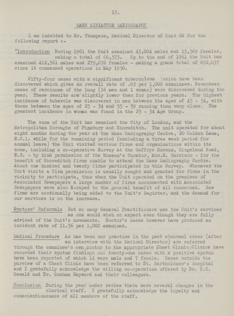 17. LASS MINIATURE RADIOGRAPHY I am indebted, to Dr. Thompson, Medical Director of Unit 6D for the following report Introduction During 1961 the Unit examined 43,004 males and 23,569 females, making a total of 66,573. Up to the end of 1961 the Unit has examined 412,361 males and 279,676 females - making a grand total of 692,037 since it commenced operations in May 1950. Fifty-four cases with a significant tuberculous lesion have been discovered which gives an overall rate of .83 per 1,000 examinees. Seventeen cases of carcinoma of the lung (l6 men and 1 woman) were discovered during the year. These results are slightly lower than for previous years. The highest incidence of tubercle was discovered in men between the ages of 45 - 54, with those between the ages of 25 - 34 and 55 - 59 running them very close. The greatest incidence in women was found in the 25 - 34 Age Group. The zone of the Unit has remained the City of London, and the Metropolitan Boroughs of Finsbury and Shoreditch. The unit operated for about eight months during the year at the Mass Radiography Centre, 20 Golden Lane, E.C.I, while for the remaining period (excluding a three week period for annual leave) the Unit visited various firms and organisations within its zone, including a co-operative Survey at the Geffrye Museum, Kingsland Road, E.2. - by kind permission of the Museum's Curator, Mrs.M. Harrison - for the benefit of Shoreditch firms unable to attend the Mass Radiography Centre. About one hundred and twenty firms participated in this Survey. Whenever the Unit visits a firm permission is usually sought and granted for firms in the vicinity to participate, thus when the Unit operated on the premises of Associated Newspapers a large number of firms unconnected with Associated Newspapers were also X-rayed to the general benefit of all concerned. New firms are continually being added to the Unit's Register, and the demand for our services is on the increase. Doctors' Referrals Not so many General Practitioners use the Unit's services as one would wish or expect even though they are fully advised of the Unit's movements. Doctor's cases however have produced an incident rate of 11.56 per 1,000 examined. Medical Procedure As has been our practice in the past abnormal cases (after an interview with the Medical Director) are referred through the examinee's own.dactor to the appropriate Chest Clinic. Clinics have recorded their sputum findings and twenty-one cases with a positive sputum have been reported of which 14 were male and 7 female. Cases outside the purview of a Chest Clinic have been referred to St. Bartholomew1s Hospital and I gratefully acknowledge the willing co-operation offered by Dr. N.C, Oswald and Dr. Graham Hayward and their colleagues. Conclusion During the year under review there were several changes in the clerical staff. I gratefully acknowledge the loyalty and conscientiousness of all members of the staff.