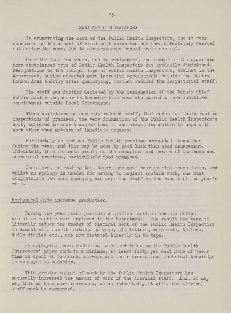 23. SANITARY CIRCUMSTANCES In enumerating the work of the Public Health Inspectors, one is very conscious of the amount of vital work which has not been effectively carried out during the year, due to circumstances beyond their control. Over the last few years, due to retirement, the number of the older and more experienced type of Public Health Inspectors has gradually diminished. Resignations of the younger type of Public Health Inspectors, trained in the Department, having accepted more lucrative appointments outside the Central London Area shortly after qualifying, further reduced the Inspectorial staff. The staff was further depleted by the resignation of the Deputy Chief Public Health Inspector in November this year who gained a more lucrative appointment outside Local Government. These depletions so severely reduced staff, that essential basic routine inspections of premises, the very foundation of the Public Health Inspector's work, suffered to such a degree that it was almost impossible to cope with work other than matters of immediate urgency. Fortunately no serious Public Health problems presented themselves during the year, and this may be more by good luck than good management. Undoubtedly this reflects credit on the occupiers and owners of business and commercial premises, particularly food premises. Therefore, in reading this Report one must bear in mind these facts, and whilst no apology is needed for having to neglect routine work, one must congratulate the ever changing and depleted staff on the result of the year's work. Mechanical Aids increase production. During the year three portable dictation machines and one office dictation machine were employed in the Department. The result has been to literally reduce the amount of clerical work of the Public Health Inspectors to almost nil, for all outside surveys, all letters, memoranda, Notices, daily diaries etc., are now dictated directly on to tape. By employing these mechanical aids and reducing the Public Health Inspectors' paper work to a minimum, at least fifty per cent more of their time is spent on technical surveys and their specialised technical knowledge is employed to capacity. This greater output of work by the Public Health Inspectors has naturally increased the amount of work of the clerical staff. And, it may be, that as this work increases, which undoubtedly it will, the clerical staff must be augmented.