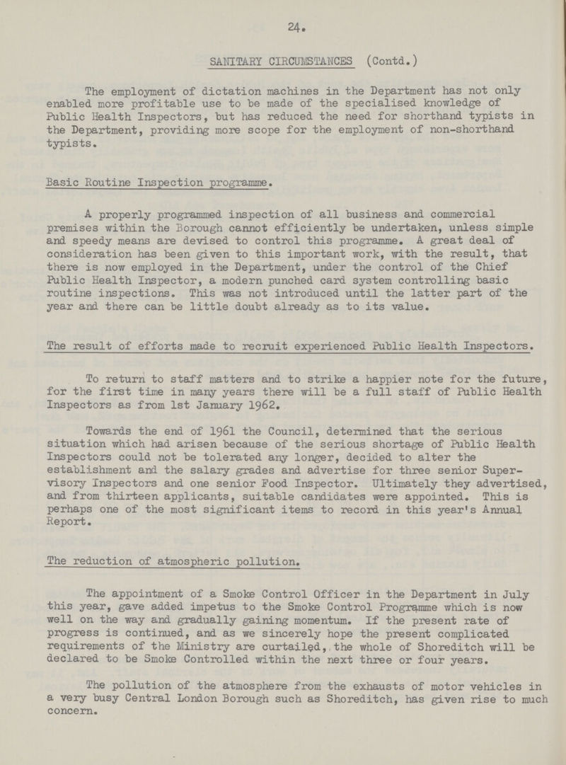 24 SANITARY CIRCUMSTANCES (Contd.) The employment of dictation machines in the Department has not only enabled more profitable use to be made of the specialised knowledge of Public Health Inspectors, but has reduced the need for shorthand typists in the Department, providing more scope for the employment of non-shorthand typists. Basic Routine Inspection programme. A properly programmed inspection of all business and commercial premises within the Borough cannot efficiently be undertaken, unless simple and speedy means are devised to control this programme. A great deal of consideration has been given to this important work, with the result, that there is now employed in the Department, under the control of the Chief Public Health Inspector, a modern punched card system controlling basic routine inspections. This was not introduced until the latter part of the year and there can be little doubt already as to its value. The result of efforts made to recruit experienced Public Health Inspectors. To return to staff matters and to strike a happier note for the future, for the first time in many years there will be a full staff of Public Health Inspectors as from 1st January 1962. Towards the end of I96I the Council, determined that the serious situation which had arisen because of the serious shortage of Public Health Inspectors could not be tolerated any longer, decided to alter the establishment and the salary grades and advertise for three senior Super visory Inspectors and one senior Pood Inspector. Ultimately they advertised, and from thirteen applicants, suitable candidates were appointed. This is perhaps one of the most significant items to record in this year's Annual Report. The reduction of atmospheric pollution. The appointment of a Smoke Control Officer in the Department in July this year, gave added impetus to the Smoke Control Programme which is now well on the way and gradually gaining momentum. If the present rate of progress is continued, and as we sincerely hope the present complicated requirements of the Ministry are curtailed, the whole of Shoreditch will be declared to be Smoke Controlled within the next three or four years. The pollution of the atmosphere from the exhausts of motor vehicles in a very busy Central London Borough such as Shoreditch, has given rise to much concern.