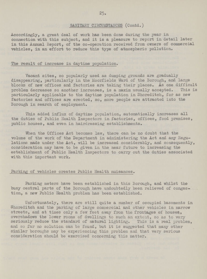 25. SANITARY CIRCUMSTANCES (Contd.) Accordingly, a great deal of work has been done during the year in connection with this subject, and it is a pleasure to report in detail later in this Annual Report, of the co-operation received from owners of commercial vehicles, in an effort to reduce this type of atmospheric pollution. The result of increase in daytime population. Vacant sites, so popularly used as dumping grounds are gradually disappearing, particularly in the Moorfields Ward of the Borough, and large blocks of new offices and factories are taking their places. As one difficult problem decreases so another increases, is a maxim usually accepted. This is particularly applicable to the daytime population in Shoreditch, fof as new factories and offices are erected, so, more people are attracted into the Borough in search of employment. This added influx of daytime population, automatically increases all the duties of Public Health Inspectors in factories, offices, food premises, public houses, and even in hairdressing establishments. When the Offices Act becomes law, there can be no doubt that the volume of the work of the Department in administering the Act and any Regu lations made under the Act, will be increased considerably, and consequently, consideration may have to be given in the near future to increasing the establishment of Public Health Inspectors to carry out the duties associated with this important work. Parking of vehicles creates Public Health nuisances. Parking meters have been established in this Borough, and whilst the busy central parts of the Borough have undoubtedly been relieved of conges tion, a new Public Health problem has been established. Unfortunately, there are still quite a number of occupied basements in Shoreditch and the parking of large commercial and other vehicles in narrow streets, and at times only a few feet away from the frontages of houses, overshadows the lower rooms of dwellings to such an extent, so as to very seriously reduce the standard of natural lighting. This is a real problem, and so far no solution can be found, but it is suggested that many other similar boroughs may be experiencing this problem and that very serious consideration should be exercised concerning this matter.