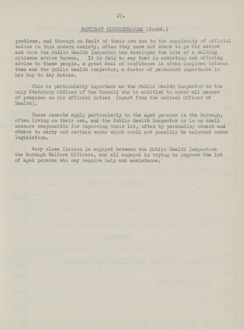 27. SANITARY CIRCUI,STANCES (Contd.) problems, and through no fault of their own due to the complexity of official bodies in this modern society, often they know not where to go for advice and here the Public Health Inspector has developed the role of a walking citizens advice bureau. It is fair to say that in assisting- and offering advice to these people, a great deal of confidence is often inspired between them and the public health inspector, a factor of paramount importance in his day to day duties. This is particularly important as the Public Health Inspector is the only Statutory Officer of the Council who is entitled to enter all manner of premises on his official duties (apart from the Medical Officer of Health). These remarks apply particularly to the aged persons in the Borough, often living on their own, and the Public Health Inspector is in no small measure responsible for improving their lot, often by persuading owners and others to carry out certain works which could not possibly be enforced under legislation. Very close liaison is enjoyed between the Public Health Inspectors the Borough Welfare Officers, and. all engaged in trying to improve the lot of aged persons who may require help and assistance.