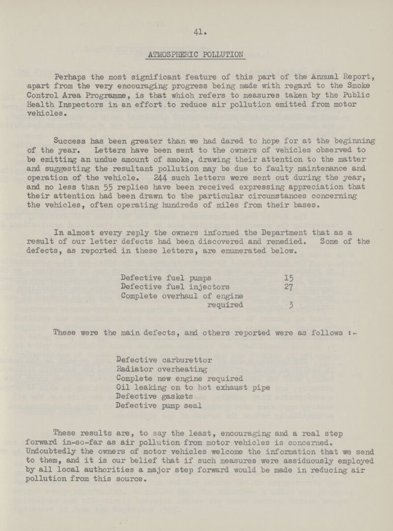 41. ATMOSPHERIC POLLUTION Perhaps the most significant feature of this part of the Annual Report, apart from the very encouraging progress being made with regard to the Smoke Control Area Programme, is that which refers to measures taken by the Public Health Inspectors in an effort to reduce air pollution emitted from motor vehicles. Success has been greater than we had dared to hope for at the beginning of the year. Letters have been sent to the owners of vehicles observed to be emitting an undue amount of smoke, drawing their attention to the matter and suggesting the resultant pollution may be due to faulty maintenance and operation of the vehicle. 244 such letters were sent out during the year, and no less than 55 replies have been received expressing appreciation that their attention had been drawn to the particular circumstances concerning the vehicles, often operating hundreds of miles from their bases. In almost every reply the owners informed the Depai'tment that as a result of our letter defects had been discovered and remedied. Some of the defects, as reported in these letters, are enumerated below. Defective fuel pumps 15 Defective fuel injectors 27 Complete overhaul of engine required 3 These were the main defects, and others reported were as follows:- Defective carburettor Radiator overheating Complete new engine required Oil leaking on to hot exhaust pipe Defective gaskets Defective pump seal These results are, to say the least, encouraging and a real step forward in-so-far as air pollution from motor vehicles is concerned. Undoubtedly the owners of motor vehicles welcome the information that we send to them, and it is our belief that if such measures were assiduously employed by all local authorities a major step forward would be made in reducing air pollution from this source.