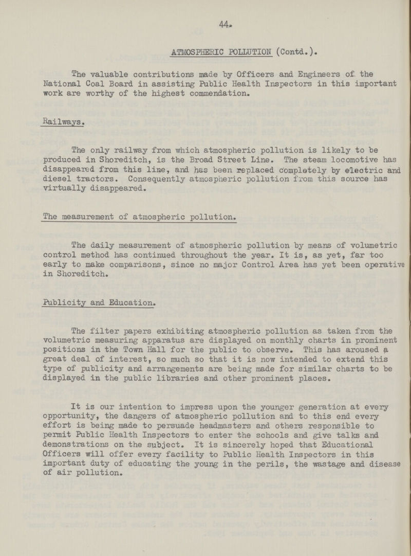 44 ATMOSPHERIC POLLUTION (Contd.). The valuable contributions made by Officers and Engineers of the National Coal Board in assisting Public Health Inspectors in this important work are worthy of the highest commendation. Railways. The only railway from which atmospheric pollution is likely to be produced in Shoreditch, is the Broad Street Line. The steam locomotive has disappeared from this line, and has been replaced completely by electric and diesel tractors. Consequently atmospheric pollution from this source has virtually disappeared. The measurement of atmospheric pollution. The daily measurement of atmospheric pollution by means of volumetric control method has continued throughout the year. It is, as yet, far too early to make comparisons, since no major Control Area has yet been operative in Shoreditch. Publicity and Education. The filter papers exhibiting atmospheric pollution as taken from the volumetric measuring apparatus are displayed on monthly charts in prominent positions in the Town Hall for the public to observe. This has aroused a great deal of interest, so much so that it is now intended to extend this type of publicity and arrangements are being made for similar charts to be displayed in the public libraries and other prominent places. It is our intention to impress upon the younger generation at every opportunity, the dangers of atmospheric pollution and to this end every effort is being made to persuade headmasters and others responsible to permit Public Health Inspectors to enter the schools and give talks and demonstrations on the subject. It is sincerely hoped that Educational Officers will offer every facility to Public Health Inspectors in this important duty of educating the young in the perils, the wastage and disease of air pollution.
