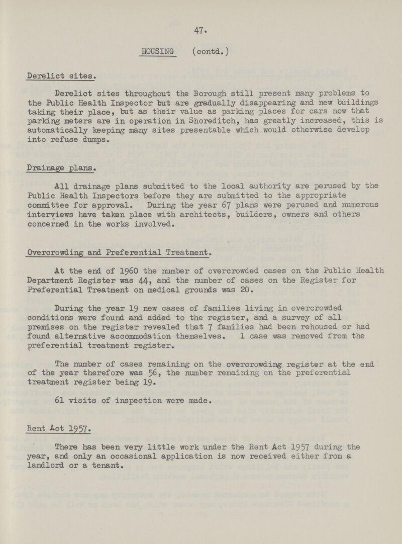 47. HOUSING (contd.) Derelict sites. Derelict sites throughout the Borough still present many problems to the Public Health Inspector but are gradually disappearing and new buildings taking their place, but as their value as parking places for cars now that parking meters are in operation in Shoreditch, has greatly increased, this is automatically keeping many sites presentable which would otherwise develop into refuse dumps. Drainage plans. All drainage plans submitted to the local authority are perused by the Public Health Inspectors before they are submitted to the appropriate committee for approval. During the year 67 plans were perused and numerous interviews have taken place with architects, builders, owners and others concerned in the works involved. Overcrowding and Preferential Treatment. At the end of 1960 the number of overcrowded cases on the Public Health Department Register was 44, and the number of cases on the Register for Preferential Treatment on medical grounds was 20. During the year 19 new cases of families living in overcrowded conditions were found and added to the register, and a survey of all premises on the register revealed that 7 families had been rehoused or had found alternative accommodation themselves. 1 case was removed from the preferential treatment register. The number of cases remaining on the overcrowding register at the end of the year therefore was 56, the number remaining- on the preferential treatment register being 19. 61 visits of inspection were made. Rent Act 1957. There has been very little work under the Rent Act 1957 during the year, and only an occasional application is now received either from a landlord or a tenant.
