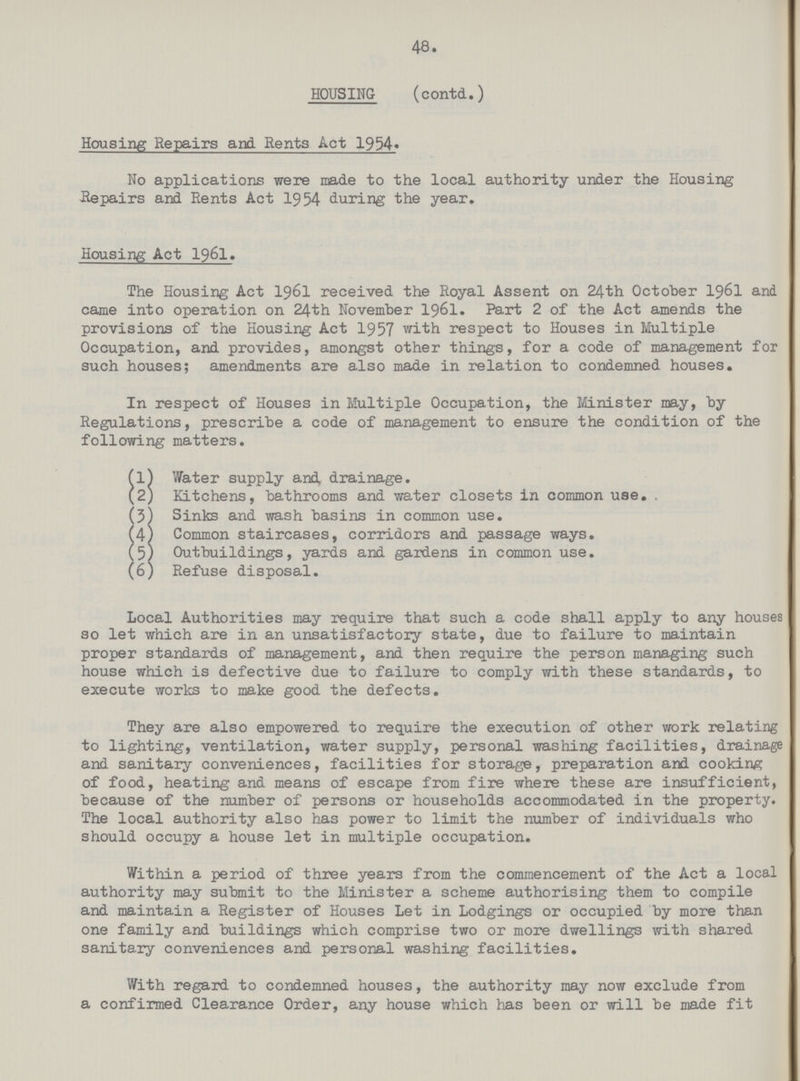48. HOUSING (contd.) Housing Repairs and Rents Act 1954. No applications were made to the local authority under the Housing .Repairs and Rents Act 1954 during the year. Housing Act I96I. The Housing Act 1961 received the Royal Assent on 24th October 1961 and came into operation on 24th November I96I. Part 2 of the Act amends the provisions of the Housing Act 1957 with respect to Houses in Multiple Occupation, and provides, amongst other things, for a code of management for such houses; amendments are also made in relation to condemned houses. In respect of Houses in Multiple Occupation, the Minister may, by Regulations, prescribe a code of management to ensure the condition of the following matters. fl} Water supply and drainage. (2j Kitchens, bathrooms and water closets in common use. (5) Sinks and wash basins in common use. (4) Common staircases, corridors and passage ways. (5) Outbuildings, yards and gardens in common use. (6) Refuse disposal. Local Authorities may require that such a code shall apply to any houses so let which are in an unsatisfactory state, due to failure to maintain proper standards of management, and then require the person managing such house which is defective due to failure to comply with these standards, to execute works to make good the defects. They are also empowered to require the execution of other work relating to lighting, ventilation, water supply, personal washing facilities, drainage and sanitary conveniences, facilities for storage, preparation and cooking of food, heating and means of escape from fire where these are insufficient, because of the number of persons or households accommodated in the property. The local authority also has power to limit the number of individuals who should occupy a house let in multiple occupation. Within a period of three years from the commencement of the Act a local authority may submit to the Minister a scheme authorising them to compile and maintain a Register of Houses Let in Lodgings or occupied by more than one family and buildings which comprise two or more dwellings with shared sanitary conveniences and personal washing facilities. With regard to condemned houses, the authority may now exclude from a confirmed Clearance Order, any house which has been or will be made fit