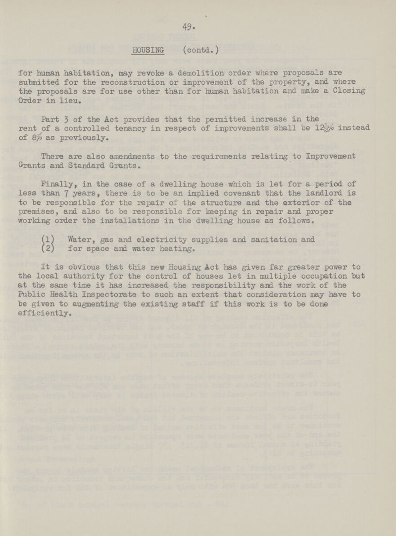 49 HOUSING (contd.) for human habitation, may revoke a demolition order where proposals are submitted for the reconstruction or improvement of the property, and where the proposals are for use other than for human habitation and make a Closing Order in lieu. Part 3 of the Act provides that the permitted increase in the rent of a controlled tenancy in respect of improvements shall be 12½% instead of 870 as previously. There are also amendments to the requirements relating to Improvement Grants and Standard Grants. Finally, in the case of a dwelling house which is let for a period of less than 7 years, there is to be an implied covenant that the landlord is to be responsible for the repair of the structure and the exterior of the premises, and also to be responsible for keeping in repair and proper working order the installations in the dwelling house as follows. (1) Water, gas and electricity supplies and sanitation and (2) for space and water heating. It is obvious that this new Housing Act has given far greater power to the local authority for the control of houses let in multiple occupation but at the same time it has increased the responsibility and the work of the Public Health Inspectorate to such an extent that consideration may have to be given to augmenting the existing staff if this work is to be done efficiently.