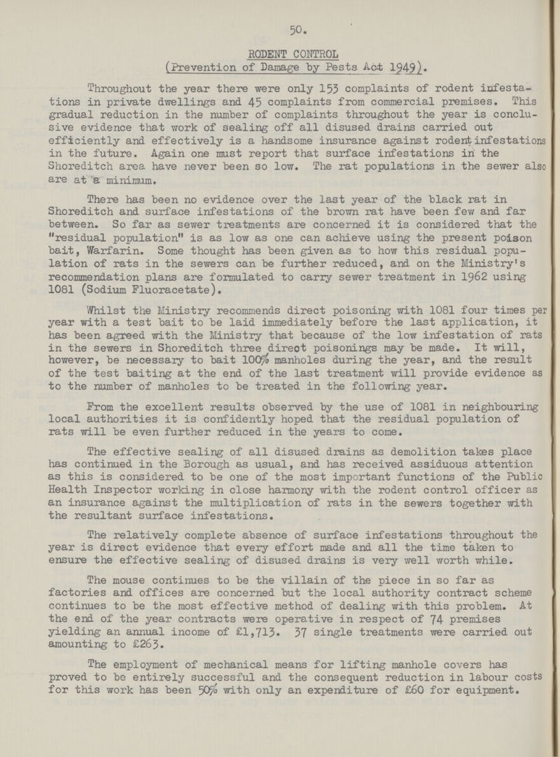 50 RODENT CONTROL (Prevention of Damage by Pests Act 1949). Throughout the year there were only 153 complaints of rodent infesta tions in private dwellings and 45 complaints from commercial premises. This gradual reduction in the number of complaints throughout the year is conclu sive evidence that work of sealing off all disused drains carried out efficiently and effectively is a handsome insurance against rodent infestations in the future. Again one must report that surface infestations in the Shoreditch area have never been so low. The rat populations in the sewer also are at a minimum. There has been no evidence over the last year of the black rat in Shoreditch and surface infestations of the brown rat have been few and far between. So far as sewer treatments are concerned it is considered that the residual population is as low as one can achieve using the present poison bait, Warfarin. Some thought has been given as to how this residual popu lation of rats in the sewers can be further reduced, and on the Ministry's recommendation plans are formulated to carry sewer treatment in 1962 using 1081 (Sodium Fluoracetate). Whilst the Ministry recommends direct poisoning with 1081 four times per year with a test bait to be laid immediately before the last application, it has been agreed with the Ministry that because of the low infestation of rats in the sewers in Shoreditch three direot poisonings may be made. It will, however, be necessary to bait 100% manholes during the year, and the result of the test baiting at the end of the last treatment will provide evidence as to the number of manholes to be treated in the following year. From the excellent results observed by the use of 1081 in neighbouring local authorities it is confidently hoped that the residual population of rats will be even further reduced in the years to come. The effective sealing of all disused drains as demolition takes place has continued in the Borough as usual, and has received assiduous attention as this is considered to be one of the most important functions of the Public Health Inspector working in close harmony with the rodent control officer as an insurance against the multiplication of rats in the sewers together with the resultant surface infestations. The relatively complete absence of surface infestations throughout the year is direct evidence that every effort made and all the time taken to ensure the effective sealing of disused drains is very well worth while. The mouse continues to be the villain of the piece in so far as factories and offices are concerned but the local authority contract scheme continues to be the most effective method of dealing with this problem. At the end of the year contracts were operative in respect of 74 premises yielding an annual income of £1,713. 37 single treatments were carried out amounting to £265. The employment of mechanical means for lifting manhole covers has proved to be entirely successful and the consequent reduction in labour costs for this work has been 50% with only an expenditure of £60 for equipment.