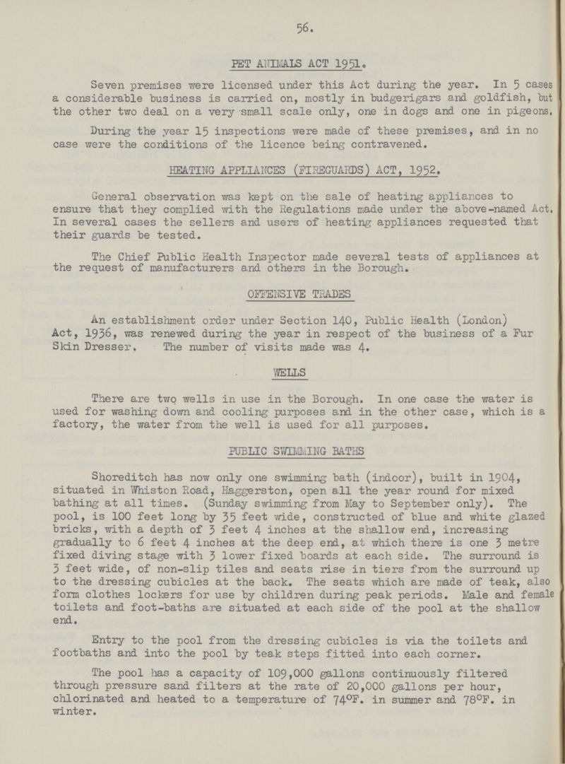 56 PET ANIMALS ACT 1951. Seven premises were licensed under this Act during the year. In 5 cases a considerable business is carried on, mostly in budgerigars and goldfish, but the other two deal on a very small scale only, one in dogs and one in pigeons. During the year 15 inspections were made of these premises, and in no case were the conditions of the licence being contravened. HEATING APPLIANCES (FIREGUARDS) ACT, 1952. General observation was kept on the sale of heating appliances to ensure that they complied with the Regulations made under the above-named Act, In several cases the sellers and users of heating appliances requested that their guards be tested. The Chief Public Health Inspector made several tests of appliances at the request of manufacturers and others in the Borough. OFFENSIVE TRADES An establishment order under Section 140, Public Health (London) Act, 1936, was renewed during the year in respect of the business of a Fur Skin Dresser. The number of visits made was 4. WELLS There are two wells in use in the Borough. In one case the water is used for washing down and cooling purposes and in the other case, which is a factory, the water from the well is used for all purposes. PUBLIC STORING BATHS Shoreditch has now only one swimming bath (indoor), built in 1904, situated in Whiston Road, Haggerston, open a11 the year round for mixed bathing at all times. (Sunday swimming from May to September only). The pool, is 100 feet long by 35 feet wide, constructed of blue and white glazed bricks, with a depth of 3 feet 4 inches at the shallow end, increasing gradually to 6 feet 4 inches at the deep end, at which there is one 3 metre fixed diving stage with 3 lower fixed boards at each side. The surround is 3 feet wide, of non-slip tiles and seats rise in tiers from the surround up to the dressing cubicles at the back. The seats which are made of teak, also form clothes lockers for use by children during peak periods. Male and female toilets and foot-baths are situated at each side of the pool at the shallow end. Entry to the pool from the dressing cubicles is via the toilets and footbaths and into the pool by teak steps fitted into each corner. The pool has a capacity of 109,000 gallons continuously filtered through pressure sand filters at the rate of 20,000 gallons per hour, chlorinated and heated to a temperature of 740F. in summer and 78°F. in winter.
