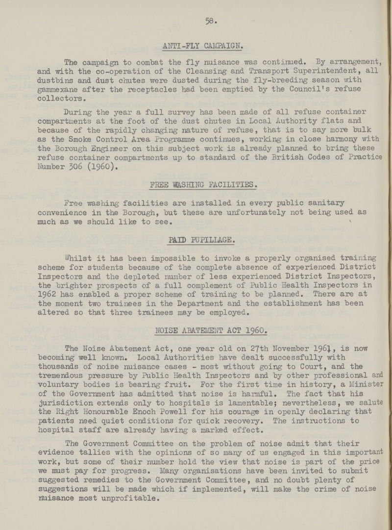 58 ANTI-FLY CAMPAIGN. The campaign to combat the fly nuisance was continued. By arrangement, and with the co-operation of the Cleansing and Transport Superintendent, all dustbins and dust chutes were dusted during the fly-breeding season with gammexane after the receptacles had been emptied by the Council's refuse collectors. During the year a full survey has been made of all refuse container compartments at the foot of the dust chutes in Local Authority flats and because of the rapidly changing nature of refuse, that is to say more bulk as the Smoke Control Area Programme continues, working' in close harmony with the Borough Engineer on this subject work is already planned to bring these refuse container compartments up to standard of the British Codes of Practice Number 306 (1960). FREE WASHING FACILITIES. Free washing facilities are installed in every public sanitary convenience in the Borough, but these are unfortunately not being used as much as we should like to see. PAID PUPILLAGE. Whilst it has been impossible to invoke a properly organised training scheme for students because of the complete absence of experienced District Inspectors and the depleted number of less experienced District Inspectors, the brighter prospects of a full complement of Public Health Inspectors in 1962 has enabled a proper scheme of training to be planned. There are at the moment two trainees in the Department and the establishment has been altered so that three trainees may be employed. NOISE ABATEMENT ACT 1960. The Noise Abatement Act, one year old on 27th November 1961, is now becoming well known. Local Authorities have dealt successfully with thousands of noise nuisance cases-most without going to Court, and the tremendous pressure by Public Health Inspectors and by other professional and voluntary bodies is bearing fruit. For the first time in history, a Minister of the Government has admitted that noise is harmful. The fact that his jurisdiction extends only to hospitals is lamentable; nevertheless, we salute the Right Honourable Enoch Powell for his courage in openly declaring that patients need quiet conditions for quick recovery. The instructions to hospital staff are already having a marked effect. The Government Committee on the problem of noise admit that their evidence tallies with the opinions of so many of us engaged in this important work, but some of their number hold the view that noise is part of the price we must pay for progress. Many organisations have been invited to submit suggested remedies to the Government Committee, and no doubt plenty of suggestions will be made which if implemented, will make the crime of noise nuisance most unprofitable.