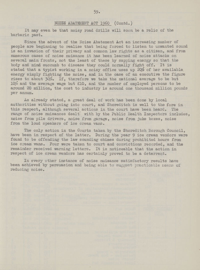 59 NOISE ABATEMENT ACT 1960 (Contd.) It may even be that noisy road drills will soon be a relic of the barbaric past. Since the advent of the Noise Abatement Act an increasing number of people are beginning to realise that being forced to listen to unwanted sound is an invasion of their privacy and common law rights as a citizen, and from numerous cases of noise nuisance it has been learned of noise attacks on several main fronts, not the least of these by sapping energy so that the body and mind succumb to disease they could normally fight off. It is stated that a typist working in a noisy office uses up 20% of her available, energy simply fighting the noise, and in the case of an executive the figure rises to about 30%. If, therefore we take the national average to be but 10% and the average wage but £10, and the number of employed persons to be around 20 million, the cost to industry is around one thousand million pounds per annum. As already stated, a great deal of work has been done by local authorities without going into court, and Shoreditch is well to the fore in this respect, although several actions in the court have been heard. The range of noise nuisances dealt with by the Public Health Inspectors includes, noise from pile drivers, noise from garage, noise from juke boxes, noise from the loud speakers of ice cream vans. The only action in the Courts taken by the Shoreditch Borough Council, have been in respect of the latter. During the year 9 ice cream vendors were found to be offending the law sounding chimes during prohibited hours from ice cream vans. Four were taken to court and convictions recorded, and the remainder received warning letters. It is noticeable that the action in respect of ice cream vendors has certainly proved to be a deterrent. In every other instance of noise nuisance satisfactory results have been achieved by persuasion and being able to suggest practicable means of reducing noise.