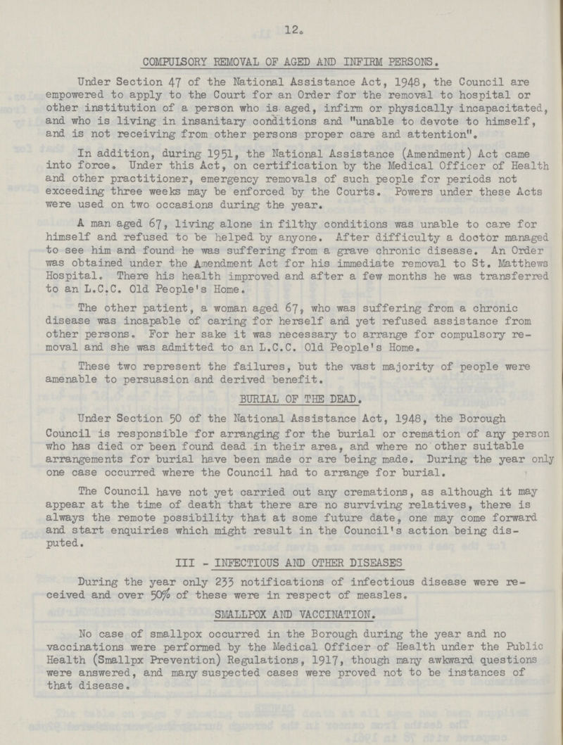 12. COMPULSORY REMOVAL OF AGED AND INFIRM PERSONS. Under Section 47 of the National Assistance Act, 1948, the Council are empowered to apply to the Court for an Order for the removal to hospital or other institution of a person who is aged, infirm or physically incapacitated, and who is living in insanitary conditions and unable to devote to himself, and is not receiving from other persons proper care and attention. In addition, during 1951, the National Assistance (Amendment) Act came into force. Under this Act, on certification by the Medical Officer of Health and other practitioner, emergency removals of such people for periods not exceeding three weeks may be enforced by the Courts. Powers under these Acts were used on two occasions during the year. A man aged 67, living alone in filthy conditions was unable to care for himself and refused to be helped by anyone. After difficulty a doctor managed to see him and found he was suffering from a grave chronic disease. An Order was obtained under the Amendment Act for his immediate removal to St. Matthews Hospital. There his health improved and after a few months he was transferred to an L.C.C. Old People's Home. The other patient, a woman aged 67, who was suffering from a chronic disease was incapable of caring for herself and yet refused assistance from other persons. For her sake it was necessary to arrange for compulsory re moval and she was admitted to an L.C.C. Old People's Home. These two represent the failures, but the vast majority of people were amenable to persuasion and derived benefit. BURIAL OF THE DEAD. Under Section 50 of the National Assistance Act, 1948, the Borough Council is responsible for arranging for the burial or cremation of any person who has died or been found dead in their area, and where no other suitable arrangements for burial have been made or are being made. During the year only one case occurred where the Council had to arrange for burial. The Council have not yet carried out any cremations, as although it may appear at the time of death that there are no surviving relatives, there is always the remote possibility that at some future date, one may come forward and start enquiries which might result in the Council's action being dis puted . III - INFECTIOUS AND OTHER DISEASES During the year only 233 notifications of infectious disease were re ceived and over 50% of these were in respect of measles. SMALLPOX AND VACCINATION. No case of smallpox occurred in the Borough during the year and no vaccinations were performed by the Medical Officer of Health under the Public Health (Smallpx Prevention) Regulations, 1917, though many awkward questions were answered, and many suspected cases were proved not to be instances of that disease.