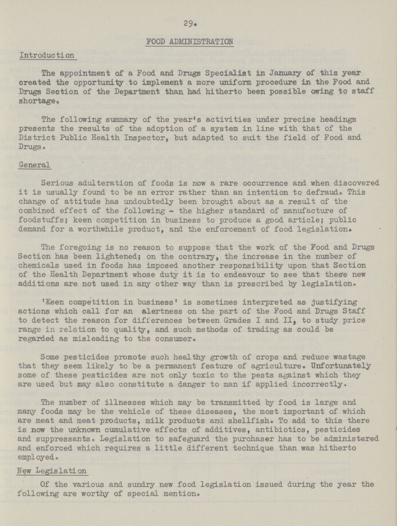 29. FOOD ADMINISTRATION Introduction The appointment of a Food and Drugs Specialist in January of this year created the opportunity to implement a more uniform procedure in the Food and Drugs Section of the Department than had hitherto been possible owing to staff shortage. The following summary of the year's activities under precise headings presents the results of the adoption of a system in line with that of the District Public Health Inspector, but adapted to suit the field of Food and Drugs. General Serious adulteration of foods is now a rare occurrence and when discovered it is usually found to be an error rather than an intention to defraudo This change of attitude has undoubtedly been brought about as a result of the combined effect of the following - the higher standard of manufacture of foodstuffs; keen competition in business to produce a good article; public demand for a worthwhile product, and the enforcement of food legislation# The foregoing is no reason to suppose that the work of the Food and Drugs Section has been lightened; on the contrary, the increase in the number of chemicals used in foods has imposed another responsibility upon that Section of the Health Department whose duty it is to endeavour to see that thes’e new additions are not used in any other way than is prescribed by legislation. 'Keen competition in business' is sometimes interpreted as justifying actions which call for an alertness on the part of the Food and Drugs Staff to detect the reason for differences between Grades I and II, to study price range in relation to quality, and such methods of trading as could be regarded as misleading to the consumer. Some pesticides promote such healthy growth of crops and reduce wastage that they seem likely to be a permanent feature of agriculture. Unfortunately some of these pesticides are not only toxic to the pests against which they are used but may also constitute a danger to man if applied incorrectly. The number of illnesses which may be transmitted by food is large and many foods may be the vehicle of these diseases, the most important of which are meat and meat products, milk products and shellfish. To add to this there is now the unknown cumulative effects of additives, antibiotics, pesticides and suppressants. Legislation to safeguard the purchaser has to be administered and enforced which requires a little different technique than was hitherto employed. New Legislation Of the various and sundry new food legislation issued during the year the following are worthy of special mention.