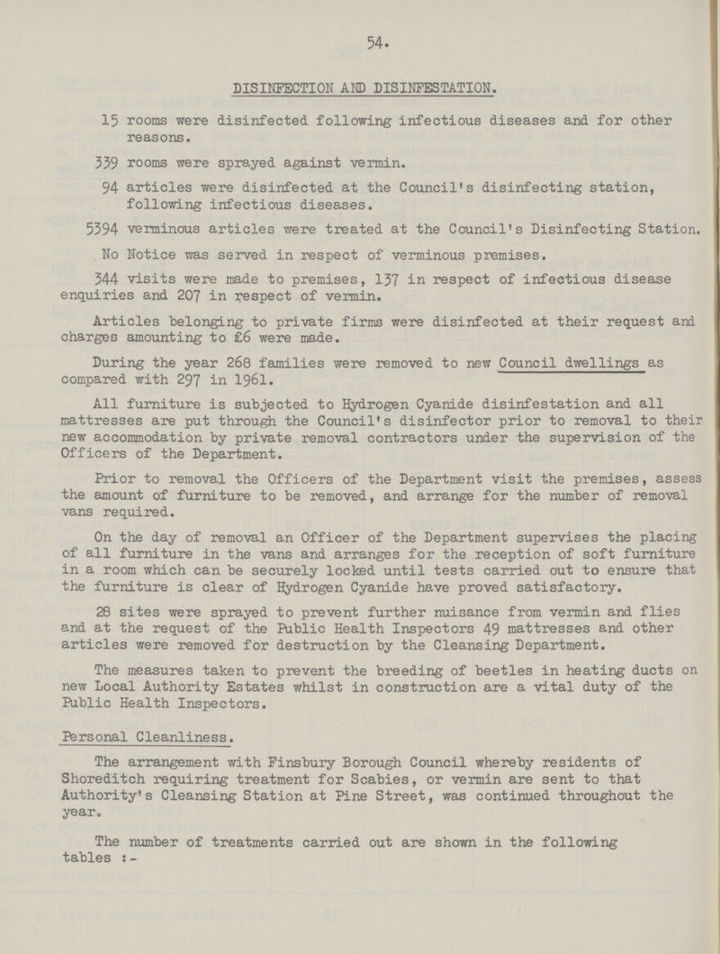 54. DISINFECTION AND DISINFESTATION. 15 rooms were disinfected following infectious diseases and for other reasons. 339 rooms were sprayed against vermin. 94 articles were disinfected at the Council's disinfecting station, following infectious diseases. 5394 verminous articles were treated at the Council's Disinfecting Station. No Notice was served in respect of verminous premises. 344 visits were made to premises, 137 in respect of infectious disease enquiries and 207 in respect of vermin. Articles belonging to private firms were disinfected at their request and charges amounting to £6 were made. During the year 268 families were removed to new Council dwellings as compared with 297 in 1961. All furniture is subjected to Hydrogen Cyanide disinfestation and all mattresses are put through the Council's disinfector prior to removal to their new accommodation by private removal contractors under the supervision of the Officers of the Department. Prior to removal the Officers of the Department visit the premises, assess the amount of furniture to be removed, and arrange for the number of removal vans required. On the day of removal an Officer of the Department supervises the placing of all furniture in the vans and arranges for the reception of soft furniture in a room which can be securely locked until tests carried out to ensure that the furniture is clear of Hydrogen Cyanide have proved satisfactory. 28 sites were sprayed to prevent further nuisance from vermin and flies and at the request of the Public Health Inspectors 49 mattresses and other articles were removed for destruction by the Cleansing Department. The measures taken to prevent the breeding of beetles in heating ducts on new Local Authority Estates whilst in construction are a vital duty of the Public Health Inspectors. Personal Cleanliness. The arrangement with Finsbury Borough Council whereby residents of Shoreditch requiring treatment for Scabies, or vermin are sent to that Authority's Cleansing Station at Pine Street, was continued throughout the year. The number of treatments carried out are shown in the following tables:-