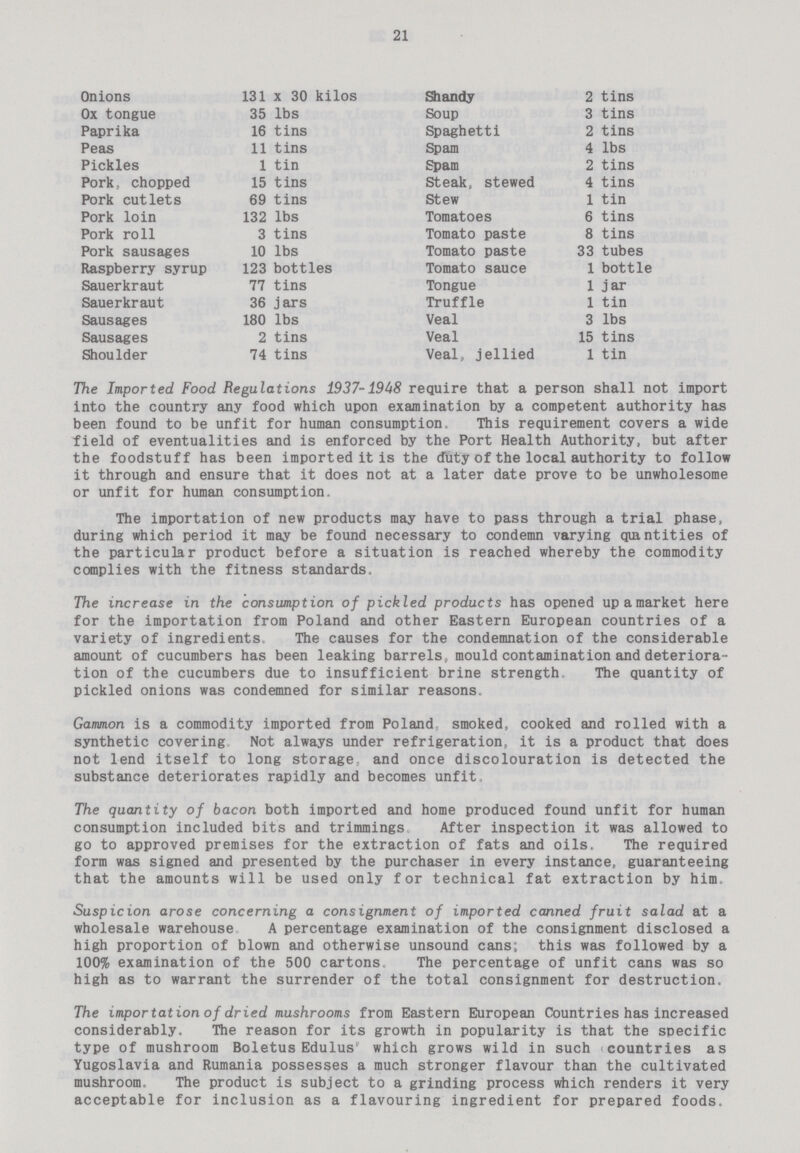 21 Onions 131 x 30 kilos Ox tongue 35 lbs Paprika 16 tins Peas 11 tins Pickles 1 tin Pork, chopped 15 tins Pork cutlets 69 tins Pork loin 132 lbs Pork roll 3 tins Pork sausages 10 lbs Raspberry syrup 123 bottles Sauerkraut 77 tins Sauerkraut 36 jars Sausages 180 lbs Sausages 2 tins Shoulder 74 tins Shandy 2 tins Soup 3 tins Spaghetti 2 tins Spam 4 lbs Spam 2 tins Steak, stewed 4 tins Stew 1 tin Tomatoes 6 tins Tomato paste 8 tins Tomato paste 33 tubes Tomato sauce 1 bottle Tongue 1 j ar Truffle 1 tin Veal 3 lbs Veal 15 tins Veal, jellied 1 tin The Imported Food Regulations 1937-1948 require that a person shall not import into the country any food which upon examination by a competent authority has been found to be unfit for human consumption. This requirement covers a wide field of eventualities and is enforced by the Port Health Authority, but after the foodstuff has been imported it is the duty of the local authority to follow it through and ensure that it does not at a later date prove to be unwholesome or unfit for human consumption. The importation of new products may have to pass through a trial phase, during which period it may be found necessary to condemn varying quantities of the particular product before a situation is reached whereby the commodity complies with the fitness standards. The increase in the consumption of pickled products has opened up a market here for the importation from Poland and other Eastern European countries of a variety of ingredients. The causes for the condemnation of the considerable amount of cucumbers has been leaking barrels, mould contamination and deteriora tion of the cucumbers due to insufficient brine strength The quantity of pickled onions was condemned for similar reasons. Gammon is a commodity imported from Poland smoked, cooked and rolled with a synthetic covering Not always under refrigeration, it is a product that does not lend itself to long storage, and once discolouration is detected the substance deteriorates rapidly and becomes unfit. The quantity of bacon both imported and home produced found unfit for human consumption included bits and trimmings After inspection it was allowed to go to approved premises for the extraction of fats and oils. The required form was signed and presented by the purchaser in every instance, guaranteeing that the amounts will be used only for technical fat extraction by him Suspicion arose concerning a consignment of imported canned fruit salad at a wholesale warehouse A percentage examination of the consignment disclosed a high proportion of blown and otherwise unsound cans; this was followed by a 100% examination of the 500 cartons. The percentage of unfit cans was so high as to warrant the surrender of the total consignment for destruction. The importation of dried mushrooms from Eastern European Countries has increased considerably. The reason for its growth in popularity is that the specific type of mushroom Boletus Edulus which grows wild in such countries as Yugoslavia and Rumania possesses a much stronger flavour than the cultivated mushroom. The product is subject to a grinding process which renders it very acceptable for inclusion as a flavouring ingredient for prepared foods.
