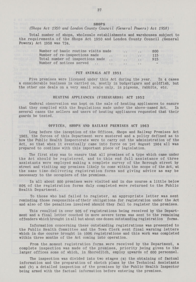 37 SHOPS (Shops Act 1950 and London County Council (General Powers) Act 1958) Total number of shops, wholesale establishments and warehouses subject to the requirements of the Shops Act 1950 and London County Council (General Powers) Act 1958 was 724. Number of basic routine visits made 800 Number of re-inspections made 115 Total number of inspections made 915 Number of notices served PET ANIMALS ACT 1951 Five premises were licensed under this Act during the year. In 4 cases a considerable business is carried on, mostly in budgerigars and goldfish, but the other one deals on a very small scale only, in pigeons, rabbits, etc. HEATING APPLIANCES (FIREGUARDS) ACT 1952 General observation was kept on the sale of heating appliances to ensure that they complied with the Regulations made under the above-named Act. In several cases the sellers and users of heating appliances requested that their guards be tested. OFFICES, SHOPS AND RAILWAY PREMISES ACT 1963 Long before the inception of the Offices, Shops and Railway Premises Act 1963, the forces of this Department were mustered and a policy defined as to how the Public Health Inspectorate were to carry out the administration of the Act, so that when it eventually came into force on 1st August 1964 all was prepared to continue with this important piece of legislation. The first step was to ensure that all premises of a type which came under the Act should be registered, and to this end full assistance of three assistants were employed making a complete survey of the Borough street by street and visiting any premises likely to come within the scope of the Act, at the same time-delivering registration forms and giving advice as may be necessary to the occupiers of the premises. In all about 800 premises were visited and in due course a little below 80% of the registration forms duly completed were returned to the Public Health Department. To those who had failed to register, an appropriate letter was sent reminding those responsible of their obligations for registration under the Act and also of the penalties involved should they fail to register the premises. This resulted in over 90% of registrations being received by the Depart ment and a final letter couched in more severe terms was sent to the remaining offenders which brought in all but about one dozen outstanding registration forms. Information concerning these outstanding registrations was presented to the Public Health Committee and the Town Clerk sent final warning letters which in due course brought in 100% registrations and this work was completed within three months of the Act coming into operation. From the moment registration forms were received by the Department, a complete inspection was made of the premises, priority being given to the larger offices some of which, in Shoreditch, employ upwards of 600 personnel. The inspection was divided into two stages (a) the obtaining of factual information and the preparation of sketch plans by the Technical Assistants and (b) a detailed inspection of the premises by the Public Health Inspector being armed with the factual Information before entering the premises.