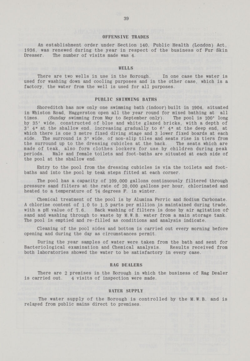 39 OFFENSIVE TRADES An establishment order under Section 140 Public Health (London) Act 1936, was renewed during the year in respect of the business of Fur Skin Dresser The number of visits made was 4 WELLS There are two wells in use in the Borough In one case the water is used for washing down and cooling purposes and in the other case; which is a factory, the water from the well is used for all purposes PUBLIC SWIMMING BATHS Shoreditch has now only one swimming bath (indoor) built in 1904, situated in Whiston Road, Haggerston open all the year round for mixed bathing at all times (Sunday swimming from May to September only) The pool is 100 long by 35' wide constructed of blue and white glazed bricks, with a depth of 3' 4 at the shallow end increasing gradually to 6' 4 at the deep end, at which there is one 3 metre fixed diving stage and 3 lower fixed boards at each side The surround is 3' wide of non-slip tiles and seats rise in tiers from the surround up to the dressing cubicles at the back The seats which are made of teak also form clothes lockers for use by children during peak periods Male and female toilets and foot-baths are situated at each side of the pool at the shallow end Entry to the pool from the dressing cubicles is via the toilets and foot baths and into the pool by teak steps fitted at each corner The pool has a capacity of 109 000 gallons continuously filtered through pressure sand filters at the rate of 20.000 gallons per hour chlorinated and heated to a temperature of 74 degrees F in winter Chemical treatment of the pool is by Alumina Ferric and Sodium Carbonate. A chlorine content of 1,0 to 1.5 parts per million is maintained during trade with a pH value of 7.6 Back washing of filters is done by air agitation of sand and washing through to waste by M W B water from a main storage tank The pool is emptied and re filled as conditions and analysis indicate. Cleaning of the pool sides and bottom is carried out every morning before opening and during the day as circumstances permit During the year samples of water were taken from the bath and sent for Bacteriological examination and Chemical analysis Results received from both laboratories showed the water to be satisfactory in every case. RAG DEALERS There are 2 premises in the Borough in which the business of Rag Dealer is carried out, 4 visits of inspection were made WATER SUPPLY The water supply of the Borough is controlled by the M W B and is relayed from public mains direct to premises