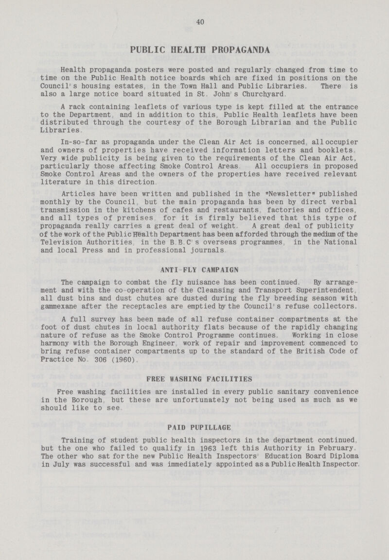 40 PUBLIC HEALTH PROPAGANDA Health propaganda posters were posted and regularly changed from time to time on the Public Health notice boards which are fixed in positions on the Council's housing estates, in the Town Hall and Public Libraries, There is also a large notice board situated in St John s Churchyard A rack containing leaflets of various type is kept filled at the entrance to the Department and in addition to this Public Health leaflets have been distributed through the courtesy of the Borough Librarian and the Public Libraries In-so-far as propaganda under the Clean Air Act is concerned all occupier and owners of properties have received information letters and booklets Very wide publicity is being given to the requirements of the Clean Air Act, particularly those affecting Smoke Control Areas All occupiers in proposed Smoke Control Areas and the owners of the properties have received relevant literature in this direction Articles have been written and published in the Newsletter published monthly by the Council but the main propaganda has been by direct verbal transmission in the kitchens of cafes and restaurants factories and offices, and all types of premises for it is firmly believed that this type of propaganda really carries a great deal of weight A great deal of publicity of the work of the Public Hfealth Department has been afforded through the medium of the Television Authorities in the B B C s overseas programmes in the National and local Press and in professional journals ANTI FLY CAMPAIGN The campaign to combat the fly nuisance has been continued By arrange ment and with the co operation of the Cleansing and Transport Superintendent all dust bins and dust chutes are dusted during the fly breeding season with gammexane after the receptacles are emptied by the Council's refuse collectors. A full survey has been made of all refuse container compartments at the foot of dust chutes in local authority flats because of the rapidly changing nature of refuse as the Smoke Control Programme continues Working in close harmony with the Borough Engineer work of repair and improvement commenced to bring refuse container compartments up to the standard of the British Code of Practice No 306 (1960). FREE WASHING FACILITIES Free washing facilities are installed in every public sanitary convenience in the Borough but these are unfortunately not being used as much as we should like to see PAID PUPILLAGE Training of student public health inspectors in the department continued but the one who failed to qualify in 1963 left this Authority in February The other who sat for the new Public Health Inspectors Education Board Diploma in July was successful and was immediately appointed as a Public Health Inspector
